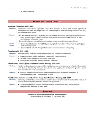 R W e l l s P a g e | 2
in client’s score card
PROFESSIONAL EXPERIENCE CONT’D…
Work Flow Coordinator, 2007 - 2009
Challenge: Administered client-services support for various fund managers by liaising with multiple segments of
custody functional areas, including FED and DTC settlement groups, trade processing, accounting and cash,
and foreign exchange groups.
Strategies: •Led Mortgage-backed security-settlement process, including allocation of cash movement on settlement
dates, reconciling asset and cash-break post-settlement, and communicating with clients on open
receivables and outstanding trades
•Oversaw development and publication of procedure manual to maintain process consistency
Success
Metrics:
 Substantiated trade step rates to 97% by identifying trade-instructions efficiencies and reporting poor
trade instruction trends
 Decreased trade fails 30% through effective client communication and fail-reporting
Trade Specialist, 2005 - 2007
Challenge: Monitored flow of trades and input trade instructions into company custody systems.
Strategies: • Analyzed domestic-market deadlines to ensure timely trade settlements
• Served as a point of escalation for complex trade issues
• Professionally handled and resolved settlement trade issue
Small Business Service Officer, Chase Small Business Banking, 2002 - 2005
Challenge: Provided hands-on account management for small business and personal consumers. Worked directly with
Small Business Relationship Managers to cultivate sales opportunities and provide general account
maintenance for their small business clients.
Strategies: • Prepared and executed transactions and provided personalized service with an emphasis on
meeting/exceeding client’s expectations at all times
Small Business Customer Service Escalation Team, Chase Telephone Banking, 2001 - 2002
Challenge: Proficiently handled inbound calls and conducted troubleshooting for tier 1 clients to address high-level
financial concerns regarding their small business banking accounts.
Strategies: • Successfully negotiated solutions to complex issues of small business clients through effective
negotiating and keen focus on client needs
EDUCATION
Bachelor of Business Administration, Major in Finance
University of Texas - Arlington, TX, December 2000
 