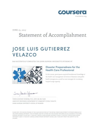 coursera.org
Statement of Accomplishment
JUNE 25, 2015
JOSE LUIS GUTIERREZ
VELAZCO
HAS SUCCESSFULLY COMPLETED THE JOHNS HOPKINS UNIVERSITY'S OFFERING OF
Disaster Preparedness for the
Health Care Professional
In this course, participants acquired foundational knowledge in
the health care management of victims of disasters and public
health emergencies, as well as new strategies for increasing
hospital surge capacity.
TENER GOODWIN VEENEMA, PH.D., MPH, MS, RN, FAAN
ASSOCIATE PROFESSOR, DEPARTMENT OF COMMUNITY-PUBLIC HEALTH
JOHNS HOPKINS UNIVERSITY SCHOOL OF NURSING
PLEASE NOTE: THE ONLINE OFFERING OF THIS CLASS DOES NOT REFLECT THE ENTIRE CURRICULUM OFFERED TO STUDENTS ENROLLED AT
THE JOHNS HOPKINS UNIVERSITY. THIS STATEMENT DOES NOT AFFIRM THAT THIS STUDENT WAS ENROLLED AS A STUDENT AT THE JOHNS
HOPKINS UNIVERSITY IN ANY WAY. IT DOES NOT CONFER A JOHNS HOPKINS UNIVERSITY GRADE; IT DOES NOT CONFER JOHNS HOPKINS
UNIVERSITY CREDIT; IT DOES NOT CONFER A JOHNS HOPKINS UNIVERSITY DEGREE; AND IT DOES NOT VERIFY THE IDENTITY OF THE
STUDENT.
 