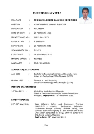 Page 1
CURRICULUM VITAE
FULL NAME : MHD JAMAL BIN MD BANURI @ HJ MD NOOR
POSITION : HYDROGRAPHIC & LAND SURVEYOR
NATIONALITY : MALAYSIAN
DATE OF BIRTH : 25 FEBRUARY 1966
IDENTITY CARD NO : 660225-01-5873
PASSPORT NO : A 34694588
EXPIRY DATE : 26 FEBRUARY 2020
SEAMAN BOOK NO : 011478
EXPIRY DATE : 18 NOVEMBER 2018
MARITAL STATUS : MARRIED
LANGUAGES : ENGLISH & MALAY
ACADEMIC QUALIFICATIONS
April 1993 : Bachelor in Surveying Science and Geomatic Hons
University Technology MARA Malaysia (UiTM)
October 1988 : Diploma in Land Surveying
University Technology MARA Malaysia (UiTM)
MEDICAL EXAMINATIONS
14th
Nov 2013 : Klinik Kita, Kuala Lumpur Malaysia,
(Medical Examiner Approved by Marine Department
Malaysia) Expiry date : 13th
November 2015
SAFETY TRAINING
23rd
–25th
Nov 2011 : Basic Offshore Safety and Emergency Training
(B.O.S.E.T) – including Re-Breather, Helicopter
Underwater Escape Training, Offshore Safety, Sea
Survival, Basic Fire Fighting & Self Rescue and Basic
Life Support conducted by SEQU Offshore Safety Sdn
Bhd, Kuala Lumpur, Malaysia
Expiry date : 24th
November 2015
 