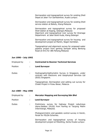 Page 10
Dermacation and topographical survey for existing Shell
Depot at Jalan Tun Sambanthan, Kuala Lumpur.
Dermacation and topographicall survey for existing Shell
service station at Bekely, Klang.Malaysia
Dermacation and topographical survey for proposed
Shell station at Kajang, Selangor,Malaysia
Alignment and topographical river survey for Drainage
Department at Jalan Bukit Kuda, Klang.Selangor
Dermacation and topographical survey for housing and
development project at Mantin, Negeri Sembilan.
Topographical and alignment survey for proposed water
pipeline project from genting Sempah along Bentong
Road (6 Km) for JBA Pahang,Malaysia
Jun 1990 – July 1992
Employed by : Contracted to Boomer Technical Services
Position : Land Surveyor
Duties : Hydrographic/bathymetric Survey in Singapore, under
contract with Electronic and Geophysical Services Ltd
(EGS) Singapore.
Topographical, Dermacation and setting out survey for
Chalet Project in Pulau Besar, Malacca.
Jun 1989 – May 1990
Employed by : Mercator Mapping and Surveying Sdn Bhd
Position : Land Surveyor
Duties : Preliminary survey for highway Project Lebuhraya
Utara-Selatan (PLUS) from Kerling to Tanjong Malim
Interchange, Malaysia.
Photogrammetric and geodetic control survey in Keroh,
Perak for FELDA Schemes.
Dermacation and topographical survey of housing
development project at Pekeliling, Sentul Kuala Lumpur.
 