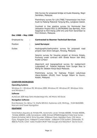 Page 11
Site Survey for proposed bridge at Kuala Klawang, Negri
Sembilan, Malaysia.
Premilinary survey for LLN (TNB) Transmission line from
Kuah to Padang Maksirat Tanjung Rhu, Langkawi Island.
Involved in Gas pipeline survey for Peninsular Gas
Utilisation Project PGU II (PETRONAS Gas Berhad), from
Segamat to Port Klang (240 km) and from Seremban to
Port Dickson, Malaysia.
Dec 1988 – May 1989
Employed by : Contracted to Boomer Technical Services
Position : Land Surveyor
Duties : Hydrographic/bathymetric survey for proposed road
project near shore Gelugor, Penang, Malaysia
Seismic survey for housing project at Kinrara Estate,
Puchong under contract with Strata Recon Sdn Bhd,
Kuala Lumpur.
Alignment and topographical survey for realignment
(upgraded) of Federal Highway from Sungei Way to
Klang for Jabatan Kerja Raya Malaysia.
Preliminary survey for highway Project Lebuhraya
Utara-Selatan (PLUS) from Sungei Petani to Gurun,
Kedah, Malaysia.
COMPUTER KNOWLEDGES
Operating Systems
Windows 3.1, Windows 98, Windows 2000, Windows NT, Windows XP, Windows Vista
and Windows 7
Software
AutoCad ,SDR Map,Terra Model,Map Info, MS Word, MS Excel.
Navigation Software
Eiva Navipac 3.6 ,Qinsy 7.5, Starfix SEIS 8.0, Hydronav 6.03, Winfrog, , TLGH BMS2000,
Norcom and Tower Navigation
EQUIPMENT
Total Station,Aquarius & Trimble RTK, Automatic Level, Trimble 4000RS, Trimble 4000RL,
Trimble 4000DS, LUSBL Sonardyne, LUSBL Simrad HPR400,Edgetech Side Scar Sonar,
Odom Echotrac MK III Echo Sounder, SGBrown Gyro, Meridian Gyro, CDL Micro
Gyro, Fluxgate Gyro, Valeport Current Meter , Valeport CTDS System, Dataradio, TS
4000 & Pacific Crest radio modem,WLR7 Tide Gauge and Mesotech Sector Scan.
 