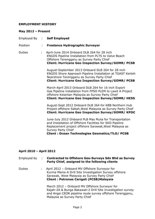 Page 2
EMPLOYMENT HISTORY
May 2012 – Present
Employed By : Self Employed
Position : Freelance Hydrographic Surveyor
Duties : April-June 2014 Onboard DLB 264 for 28 inch
ENGDS Pipeline Installation from PLTS to Valve Beach
Offshore Terengganu as Survey Party Chief
Client: Hurricane Geo Inspection Survey/GOMR/ PCSB
August-September 2013 Onboard DLB 264 for 28 inch
ENGDS Shore Approach Pipeline Installation at TGAST Kerteh
Nearshore Terengganu as Survey Party Chief
Client: Hurricane Geo Inspection Survey/GOMR/ PCSB
March-April 2013 Onboard DLB 264 for 16 inch Export
Gas Pipeline installation from FPSO PLEM to Lawit A Project
offshore Kelantan Malaysia as Survey Party Chief
Client: Hurricane Geo Inspection Survey/GOMR/ HESS
August-Sept 2012 Onboard DLB 264 for KBB Northern Hub
Project offshore Sabah,West Malaysia as Survey Party Chief
Client: Hurricane Geo Inspection Survey/GOMR/ KPOC
June-July 2012 Onboard PLB Mas Mulia for Transportation
and Installation of Offshore Facilities for SKO Pipeline
Replacement project offshore Sarawak,West Malaysia as
Survey Party Chief
Client : Ocean Technologies Geomatics/TLO/ PCSB
April 2010 – April 2012
Employed by : Contracted to Offshore Geo-Surveys Sdn Bhd as Survey
Party Chief, assigned to the following clients
Duties : April 2012 – Onboard MV Offshore Surveyor for
Kurma Manis-A Drill Site Investigation Survey offshore
Sarawak, West Malaysia as Survey Party Chief
Client : Petronas Carigali (PCSB)Malaysia
March 2012 – Onboard MV Offshore Surveyor for
Rajah-2A & Bunga Bakawali-2 Drill Site Investigation survey
and Angsi CEOR pipeline route survey offshore Terengganu,
Malaysia as Survey Party Chief
 