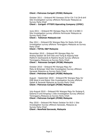 Page 3
Client : Petronas Carigali (PCSB) Malaysia
October 2011 – Onboard MV Vanessa 18 for CA-7 & CA-8 drill
Site Investigation survey offshore Peninsular Malaysia as
Survey Party Chief
Client : Carigali- PTTEPI Operating Company (CPOC)
June 2011 – Onboard MV Wangsa Maju for BO-3 & EBO-3
Site Investigation survey offshore Peninsular Malaysia as
Survey Party Chief
Client : Talisman Malaysia Ltd
May 2011 – Onboard MV Wangsa Maju for Restu Drill site
Investigation survey offshore Terengganu Malaysia as Survey
Party Chief
Client : TOTAL E&P Malaysia
November 2010 – Onboard MV Wangsa Maju for
Anding Selatan SE Drill Site and Tiong & Kepong field
Platform Geohazards & Pipeline Route Survey offshore
Terengganu Malaysia as Survey Party Chief.
Client : Petronas Carigali (PCSB) Malaysia
October 2010 – Onboard MV Wangsa Maju for
Matu & Bintangor Well Site Investigation Survey offshore
Sarawak Malaysia as Survey Party Chief.
Client : Petronas Carigali (PCSB) Malaysia
August – September 2010 – Onboard MV Wangsa Maju for
ERB West-A and Bokor Site Investigation Survey offshore
Sabah & Sarawak Malaysia as Survey Party Chief.
Client : Petronas Carigali (PCSB) Malaysia
July-August 2010 – Onboard MV Wangsa Maju for Dulang-E,
Gelama-A and Ampang-1 Site Investigation Survey offshore
Terengganu,Malaysia as Survey Party Chief.
Client : Petronas Carigali (PCSB) Malaysia
May 2010 – Onboard MV Petani Selatan for B15-1 Site
Investigation Survey offshore Sarawak, Malaysia as
Survey Party Chief.
Client : Newfield Sarawak, Malaysia
 