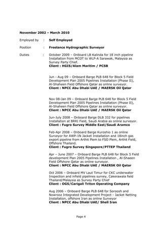 Page 4
November 2002 – March 2010
Employed by : Self Employed
Position : Freelance Hydrographic Surveyor
Duties : October 2009 – Onboard LB Kalinda for 18 inch pipeline
Installation from MCOT to WLP-A Sarawak, Malaysia as
Survey Party Chief.
Client : HGIS/Alam Maritim / PCSB
Jun - Aug 09 – Onboard Barge PLB 648 for Block 5 Field
Development Plan 2005 Pipelines Installation (Phase II),
Al-Shaheen Field Offshore Qatar as online surveyor.
Client : NPCC Abu Dhabi UAE / MAERSK Oil Qatar
Nov 08-Jan 09 – Onboard Barge PLB 648 for Block 5 Field
Development Plan 2005 Pipelines Installation (Phase II),
Al-Shaheen Field Offshore Qatar as online surveyor.
Client : NPCC Abu Dhabi UAE / MAERSK Oil Qatar
Jun-July 2008 – Onboard Barge DLB 332 for pipelines
Installation at BRRI Field, Saudi Arabia as online surveyor.
Client : Fugro Survey Middle East/Saudi Aramco
Feb-Apr 2008 – Onboard Barge Kuroshio 1 as online
Surveyor for AWP-1N Jacket Installation and 18inch gas
export pipeline from Arthit Plem to FSO Plem, Arthit Field,
Offshore Thailand.
Client : Fugro Survey Singapore/PTTEP Thailand
Apr – June 2007 – Onboard Barge PLB 648 for Block 5 Field
development Plan 2005 Pipelines Installation , Al-Shaeen
Field Offshore Qatar as online surveyor.
Client : NPCC Abu Dhabi UAE / MAERSK Oil Qatar
Oct 2006 – Onboard MV Laut Timur for CKC underwater
Inspection and infield pipelines survey, Cakerawala field
Thailand/Malaysia as Survey Party Chief
Client : OGS/Carigali Triton Operating Company
Aug 2006 – Onboard Barge PLB 648 for Soroosh and
Nowrooz Integrated Development Project - Jacket Netting
Installation, offshore Iran as online Surveyor
Client : NPCC Abu Dhabi UAE/ Shell Iran
 