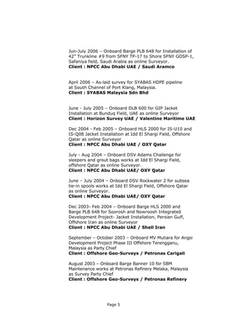 Page 5
Jun-July 2006 – Onboard Barge PLB 648 for Installation of
42” Trunkline #9 from SFNY TP-17 to Shore SFNY GOSP-1,
Safaniya field, Saudi Arabia as online Surveyor.
Client : NPCC Abu Dhabi UAE / Saudi Aramco
April 2006 – As-laid survey for SYABAS HDPE pipeline
at South Channel of Port Klang, Malaysia.
Client : SYABAS Malaysia Sdn Bhd
June - July 2005 – Onboard DLB 600 for GIP Jacket
Installation at Bunduq Field, UAE as online Surveyor
Client : Horizon Survey UAE / Valentine Maritime UAE
Dec 2004 - Feb 2005 – Onboard HLS 2000 for IS-U10 and
IS-Q08 Jacket Installation at Idd El Shargi Field, Offshore
Qatar as online Surveyor
Client : NPCC Abu Dhabi UAE / OXY Qatar
July - Aug 2004 – Onboard DSV Adams Challenge for
sleepers and grout bags works at Idd El Shargi Field,
offshore Qatar as online Surveyor.
Client : NPCC Abu Dhabi UAE/ OXY Qatar
June – July 2004 – Onboard DSV Rockwater 2 for subsea
tie-in spools works at Idd El Shargi Field, Offshore Qatar
as online Surveyor.
Client : NPCC Abu Dhabi UAE/ OXY Qatar
Dec 2003- Feb 2004 – Onboard Barge HLS 2000 and
Barge PLB 648 for Soorosh and Nowroosh Integrated
Development Project- Jacket Installation, Persian Gulf,
Offshore Iran as online Surveyor
Client : NPCC Abu Dhabi UAE / Shell Iran
September – October 2003 – Onboard MV Mutiara for Angsi
Development Project Phase III Offshore Terengganu,
Malaysia as Party Chief
Client : Offshore Geo-Surveys / Petronas Carigali
August 2003 – Onboard Barge Banner 10 for SBM
Maintenance works at Petronas Refinery Melaka, Malaysia
as Survey Party Chief
Client : Offshore Geo-Surveys / Petronas Refinery
 