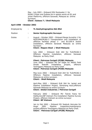 Page 6
May - July 2003 – Onboard DSV Rockwater 2 for
MLNG-3 Riser and Subsea tie-in spools works at M1 and
Jintan Platforms, offshore Sarawak, Malaysia as Online
Surveyor.
Client : Subsea 7 / Shell Malaysia
April 1998 - October 2002
Employed by : TL Geohydrographics Sdn Bhd
Position : Senior Hydrographic Surveyor
Duties : August - October 2002 – Onboard Barge Kuroshio 1 for
NISCOMA/MLNG-3 Transportation and Installation of
offshore facilities phase 3 and B11DR-A Jacket
Installation, offshore Sarawak Malaysia as online
Surveyor.
Client : Nippon Steel / Shell Malaysia
July 2002 – Onboard DLB 264 for TLO/MLNG-3
Offshore Pipeline Installation, offshore Sarawak
Malaysia as Party Chief.
Client : Petronas Carigali (PCSB) Malaysia
June 2002 – Onboard MV DP Eagle for MASA Field
Anode Retrofit Installation project, offshore
Terengganu Malaysia as Party Chief
Client : Petronas Carigali (PCSB) Malaysia
May-June 2002 – Onboard DLB 264 for TLO/MLNG-3
Offshore Pipeline Installation, offshore Sarawak
Malaysia as online surveyor.
Client : Shell Malaysia
April-May 2002 – Onboard DLB 264 for Jacket and
Pipeline Installation Project, Semarang Kecil,offshore
Sarawak Malaysia as online surveyor.
Client : Global Industries / Petronas Carigali
February 2002 – Onboard MV Teknik Putra for
Halliburton/BP Vietnam Pre-Installation Pipeline Survey
Project, offshore Vietnam as online surveyor
Client : BP Vietnam
Jan to Feb 2002 – Onboard MV Seabulk Hercules for
Angsi 2001 Pipeline Inspection/maintenance
project,offshore Terengganu Malaysia as Party Chief.
Client : Petronas Carigali (PCSB) Malaysia
 
