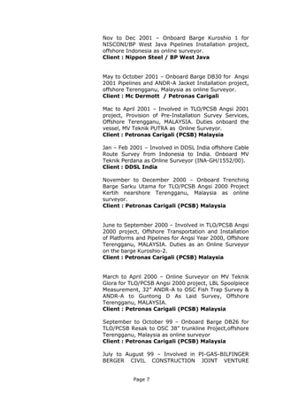 Page 7
Nov to Dec 2001 – Onboard Barge Kuroshio 1 for
NISCONI/BP West Java Pipelines Installation project,
offshore Indonesia as online surveyor.
Client : Nippon Steel / BP West Java
May to October 2001 – Onboard Barge DB30 for Angsi
2001 Pipelines and ANDR-A Jacket Installation project,
offshore Terengganu, Malaysia as online Surveyor.
Client : Mc Dermott / Petronas Carigali
Mac to April 2001 – Involved in TLO/PCSB Angsi 2001
project, Provision of Pre-Installation Survey Services,
Offshore Terengganu, MALAYSIA. Duties onboard the
vessel, MV Teknik PUTRA as Online Surveyor.
Client : Petronas Carigali (PCSB) Malaysia
Jan – Feb 2001 – Involved in DDSL India offshore Cable
Route Survey from Indonesia to India. Onboard MV
Teknik Perdana as Online Surveyor (INA-GH/1552/00).
Client : DDSL India
November to December 2000 – Onboard Trenching
Barge Sarku Utama for TLO/PCSB Angsi 2000 Project
Kertih nearshore Terengganu, Malaysia as online
surveyor.
Client : Petronas Carigali (PCSB) Malaysia
June to September 2000 – Involved in TLO/PCSB Angsi
2000 project, Offshore Transportation and Installation
of Platforms and Pipelines for Angsi Year 2000, Offshore
Terengganu, MALAYSIA. Duties as an Online Surveyor
on the barge Kuroshio-2.
Client : Petronas Carigali (PCSB) Malaysia
March to April 2000 – Online Surveyor on MV Teknik
Glora for TLO/PCSB Angsi 2000 project, LBL Spoolpiece
Measurement, 32” ANDR-A to OSC Fish Trap Survey &
ANDR-A to Guntong D As Laid Survey, Offshore
Terengganu, MALAYSIA.
Client : Petronas Carigali (PCSB) Malaysia
September to October 99 – Onboard Barge DB26 for
TLO/PCSB Resak to OSC 38” trunkline Project,offshore
Terengganu, Malaysia as online surveyor
Client : Petronas Carigali (PCSB) Malaysia
July to August 99 – Involved in PI-GAS-BILFINGER
BERGER CIVIL CONSTRUCTION JOINT VENTURE
 