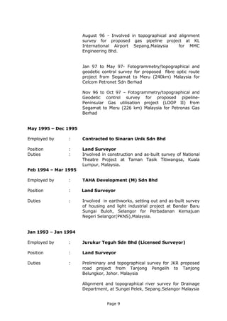 Page 9
August 96 - Involved in topographical and alignment
survey for proposed gas pipeline project at KL
International Airport Sepang,Malaysia for MMC
Engineering Bhd.
Jan 97 to May 97- Fotogrammetry/topographical and
geodetic control survey for proposed fibre optic route
project from Segamat to Meru (240km) Malaysia for
Celcom Petronet Sdn Berhad
Nov 96 to Oct 97 – Fotogrammetry/topographical and
Geodetic control survey for proposed pipeline-
Peninsular Gas utilisation project (LOOP II) from
Segamat to Meru (226 km) Malaysia for Petronas Gas
Berhad
May 1995 – Dec 1995
Employed by : Contracted to Sinaran Unik Sdn Bhd
Position : Land Surveyor
Duties : Involved in construction and as-built survey of National
Theatre Project at Taman Tasik Titiwangsa, Kuala
Lumpur, Malaysia.
Feb 1994 – Mar 1995
Employed by : TAHA Development (M) Sdn Bhd
Position : Land Surveyor
Duties : Involved in earthworks, setting out and as-built survey
of housing and light industrial project at Bandar Baru
Sungai Buloh, Selangor for Perbadanan Kemajuan
Negeri Selangor(PKNS),Malaysia.
Jan 1993 – Jan 1994
Employed by : Jurukur Teguh Sdn Bhd (Licensed Surveyor)
Position : Land Surveyor
Duties : Preliminary and topographical survey for JKR proposed
road project from Tanjong Pengelih to Tanjong
Belungkor, Johor. Malaysia
Alignment and topographical river survey for Drainage
Department, at Sungei Pelek, Sepang.Selangor Malaysia
 