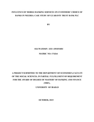 INFLUENCE OF MOBILE BANKING SERVICES ON CUSTOMERS’ CHOICE OF
BANKS IN NIGERIA: CASE STUDY OF GUARANTY TRUST BANK PLC
BY
OLUWATOSIN AYO AWOFODU
MATRIC NO: 174264
A PROJECT SUBMITTED TO THE DEPARTMENT OF ECONOMICS, FACULTY
OF THE SOCIAL SCIENCES, IN PARTIAL FULFILLMENT OF REQUIREMENT
FOR THE AWARD OF DEGREE OF MASTERS’ OF BANKING AND FINANCE
(MBF),
UNIVERSITY OF IBADAN
OCTOBER, 2015
 