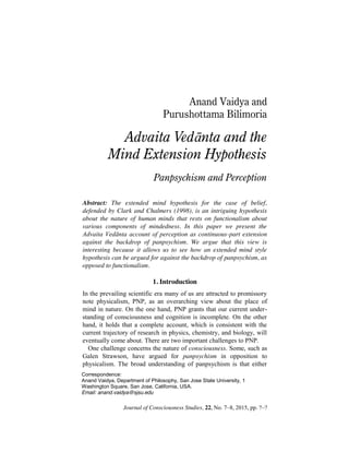 Journal of Consciousness Studies, 22, No. 7–8, 2015, pp. ?–?
Anand Vaidya and
Purushottama Bilimoria
Advaita Vedānta and the
Mind Extension Hypothesis
Panpsychism and Perception
Abstract: The extended mind hypothesis for the case of belief,
defended by Clark and Chalmers (1998), is an intriguing hypothesis
about the nature of human minds that rests on functionalism about
various components of mindedness. In this paper we present the
Advaita Vedānta account of perception as continuous-part extension
against the backdrop of panpsychism. We argue that this view is
interesting because it allows us to see how an extended mind style
hypothesis can be argued for against the backdrop of panpsychism, as
opposed to functionalism.
1. Introduction
In the prevailing scientific era many of us are attracted to promissory
note physicalism, PNP, as an overarching view about the place of
mind in nature. On the one hand, PNP grants that our current under-
standing of consciousness and cognition is incomplete. On the other
hand, it holds that a complete account, which is consistent with the
current trajectory of research in physics, chemistry, and biology, will
eventually come about. There are two important challenges to PNP.
One challenge concerns the nature of consciousness. Some, such as
Galen Strawson, have argued for panpsychism in opposition to
physicalism. The broad understanding of panpsychism is that either
Correspondence:
Anand Vaidya, Department of Philosophy, San Jose State University, 1
Washington Square, San Jose, California, USA.
Email: anand.vaidya@sjsu.edu
 