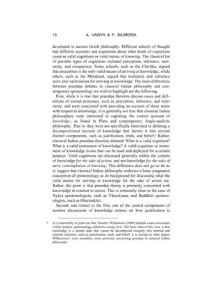 10 A. VAIDYA & P. BILIMORIA
developed in ancient Greek philosophy. Different schools of thought
had different accounts and arguments about what kinds of cognitions
count as valid cognitions or valid means of knowing. The classical list
of possible types of cognitions included perception, inference, testi-
mony, and comparison. Some schools, such as the Cārvāka, argued
that perception is the only valid means of arriving at knowledge, while
others, such as the Mīmāṃsā, argued that testimony and inference
were also valid means for arriving at knowledge. The main differences
between pramāṇa debates in classical Indian philosophy and con-
temporary epistemology we wish to highlight are the following.
First, while it is true that pramāṇa theorists discuss cases and defi-
nitions of mental processes, such as perception, inference, and testi-
mony, and were concerned with providing an account of these states
with respect to knowledge, it is generally not true that classical Indian
philosophers were interested in capturing the correct account of
knowledge, as found in Plato and contemporary Anglo-analytic
philosophy. That is: they were not specifically interested in debating a
decompositional account of knowledge that factors it into several
distinct components, such as justification, truth, and belief.6 Rather,
classical Indian pramāṇa theorists debated: What is a valid cognition?
What is a valid instrument of knowledge? A valid cognition or instru-
ment of knowledge is one that can be used and deployed for a certain
purpose. Valid cognitions are discussed generally within the context
of knowledge for the sake of action, and not knowledge for the sake of
mere contemplation or knowing. This difference does not go so far as
to suggest that classical Indian philosophy endorses a basic pragmatist
conception of epistemology as its background for discussing what the
valid means for arriving at knowledge for the sake of action are.
Rather, the point is that pramāṇa theory is primarily concerned with
knowledge in relation to action. This is extremely clear in the case of
Nyāya epistemologists, such as Vātsyāyana, and Buddhist epistem-
ologists, such as Dharmakīrti.
Second, and related to the first, one of the central components of
western discussions of knowledge centres on how justification is
6 It is noteworthy to point out that Timothy Williamson (2000) defends a new movement
within analytic epistemology called knowledge first. The basic idea of this view is that
knowledge is a mental state that cannot be decomposed uniquely into internal and
external elements, such as justification, truth, and belief. It is unclear to what degree
Williamson’s view resembles some positions concerning pramāṇa in classical Indian
philosophy.
 
