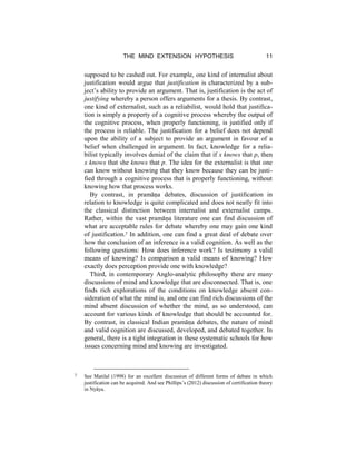 THE MIND EXTENSION HYPOTHESIS 11
supposed to be cashed out. For example, one kind of internalist about
justification would argue that justification is characterized by a sub-
ject’s ability to provide an argument. That is, justification is the act of
justifying whereby a person offers arguments for a thesis. By contrast,
one kind of externalist, such as a reliabilist, would hold that justifica-
tion is simply a property of a cognitive process whereby the output of
the cognitive process, when properly functioning, is justified only if
the process is reliable. The justification for a belief does not depend
upon the ability of a subject to provide an argument in favour of a
belief when challenged in argument. In fact, knowledge for a relia-
bilist typically involves denial of the claim that if x knows that p, then
x knows that she knows that p. The idea for the externalist is that one
can know without knowing that they know because they can be justi-
fied through a cognitive process that is properly functioning, without
knowing how that process works.
By contrast, in pramāṇa debates, discussion of justification in
relation to knowledge is quite complicated and does not neatly fit into
the classical distinction between internalist and externalist camps.
Rather, within the vast pramāṇa literature one can find discussion of
what are acceptable rules for debate whereby one may gain one kind
of justification.7 In addition, one can find a great deal of debate over
how the conclusion of an inference is a valid cognition. As well as the
following questions: How does inference work? Is testimony a valid
means of knowing? Is comparison a valid means of knowing? How
exactly does perception provide one with knowledge?
Third, in contemporary Anglo-analytic philosophy there are many
discussions of mind and knowledge that are disconnected. That is, one
finds rich explorations of the conditions on knowledge absent con-
sideration of what the mind is, and one can find rich discussions of the
mind absent discussion of whether the mind, as so understood, can
account for various kinds of knowledge that should be accounted for.
By contrast, in classical Indian pramāṇa debates, the nature of mind
and valid cognition are discussed, developed, and debated together. In
general, there is a tight integration in these systematic schools for how
issues concerning mind and knowing are investigated.
7 See Matilal (1998) for an excellent discussion of different forms of debate in which
justification can be acquired. And see Phillips’s (2012) discussion of certification theory
in Nyāya.
 