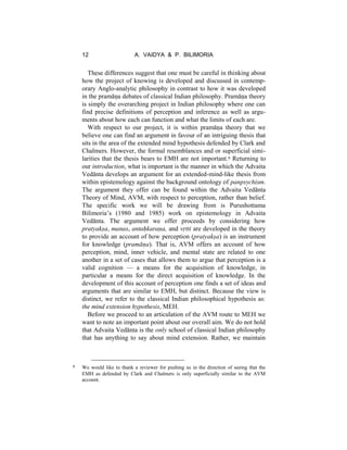 12 A. VAIDYA & P. BILIMORIA
These differences suggest that one must be careful in thinking about
how the project of knowing is developed and discussed in contemp-
orary Anglo-analytic philosophy in contrast to how it was developed
in the pramāṇa debates of classical Indian philosophy. Pramāṇa theory
is simply the overarching project in Indian philosophy where one can
find precise definitions of perception and inference as well as argu-
ments about how each can function and what the limits of each are.
With respect to our project, it is within pramāṇa theory that we
believe one can find an argument in favour of an intriguing thesis that
sits in the area of the extended mind hypothesis defended by Clark and
Chalmers. However, the formal resemblances and or superficial simi-
larities that the thesis bears to EMH are not important.8 Returning to
our introduction, what is important is the manner in which the Advaita
Vedānta develops an argument for an extended-mind-like thesis from
within epistemology against the background ontology of panpsychism.
The argument they offer can be found within the Advaita Vedānta
Theory of Mind, AVM, with respect to perception, rather than belief.
The specific work we will be drawing from is Purushottama
Bilimoria’s (1980 and 1985) work on epistemology in Advaita
Vedānta. The argument we offer proceeds by considering how
pratyakṣa, manas, antaḥkaraṇa, and vṛtti are developed in the theory
to provide an account of how perception (pratyakṣa) is an instrument
for knowledge (pramāṇa). That is, AVM offers an account of how
perception, mind, inner vehicle, and mental state are related to one
another in a set of cases that allows them to argue that perception is a
valid cognition — a means for the acquisition of knowledge, in
particular a means for the direct acquisition of knowledge. In the
development of this account of perception one finds a set of ideas and
arguments that are similar to EMH, but distinct. Because the view is
distinct, we refer to the classical Indian philosophical hypothesis as:
the mind extension hypothesis, MEH.
Before we proceed to an articulation of the AVM route to MEH we
want to note an important point about our overall aim. We do not hold
that Advaita Vedānta is the only school of classical Indian philosophy
that has anything to say about mind extension. Rather, we maintain
8 We would like to thank a reviewer for pushing us in the direction of seeing that the
EMH as defended by Clark and Chalmers is only superficially similar to the AVM
account.
 