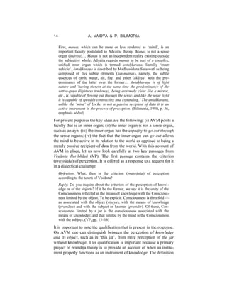 14 A. VAIDYA & P. BILIMORIA
First, manas, which can be more or less rendered as ‘mind’, is an
important faculty postulated in Advaitic theory. Manas is not a sense
organ (indriya)… Manas is not an independent reality existing outside
the subjective whole. Advaita regards manas to be part of a complex,
unified inner organ which is termed antaḥkaraṇa, literally ‘inner
vehicle’. Antaḥkaraṇa is described by Madhusūdana Saraswatī as being
composed of five subtle elements (tan-matras), namely, the subtle
essences of earth, water, air, fire, and ether [ākāsṣa] with the pre-
dominance of the latter over the former… Antaḥkaraṇa is of light
nature and ‘having therein at the same time the predominance of the
sattva-guṇa (lightness tendency), being extremely clear like a mirror,
etc., is capable of flowing out through the sense, and like the solar light
it is capable of speedily contracting and expanding.’ The antaḥkaraṇa,
unlike the ‘mind’ of Locke, is not a passive recipient of data it is an
active instrument in the process of perception. (Bilimoria, 1980, p. 36,
emphasis added)
For present purposes the key ideas are the following: (i) AVM posits a
faculty that is an inner organ; (ii) the inner organ is not a sense organ,
such as an eye; (iii) the inner organ has the capacity to go out through
the sense organs; (iv) the fact that the inner organ can go out allows
the mind to be active in its relation to the world as opposed to being a
merely passive recipient of data from the world. With this account of
AVM in place, let us now look carefully at two key passages from
Vedānta Paribhāṣā (VP). The first passage contains the criterion
(prayojaka) of perception. It is offered as a response to a request for it
in a dialectical challenge.
Objection: What, then is the criterion (prayojaka) of perception
according to the tenets of Vedānta?
Reply: Do you inquire about the criterion of the perception of knowl-
edge or of the objects? If it be the former, we say it is the unity of the
Consciousness reflected in the means of knowledge with the Conscious-
ness limited by the object. To be explicit: Consciousness is threefold —
as associated with the object (viṣaya), with the means of knowledge
(pramāṇa) and with the subject or knower (pramātr). Of these, Con-
sciousness limited by a jar is the consciousness associated with the
means of knowledge; and that limited by the mind is the Consciousness
with the subject. (VP, pp. 15–16)
It is important to note the qualification that is present in the response.
On AVM one can distinguish between the perception of knowledge
and its object, such as in ‘this jar’, from mere perception of the jar
without knowledge. This qualification is important because a primary
project of pramāṇa theory is to provide an account of when an instru-
ment properly functions as an instrument of knowledge. The definition
 