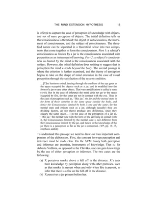 THE MIND EXTENSION HYPOTHESIS 15
is offered to capture the case of perception of knowledge with objects,
and not of mere perception of objects. The initial definition tells us
that consciousness is threefold: the object of consciousness, the instru-
ment of consciousness, and the subject of consciousness. The three-
fold nature can be separated in a theoretical sense into two compo-
nents that come together to form the consciousness. Part 1: a subject’s
consciousness as limited by a jar is the consciousness associated with
perception as an instrument of knowing. Part 2: a subject’s conscious-
ness as limited by the mind is the consciousness associated with the
subject. However, the initial definition does nothing to suggest that in
perception the mind extends beyond the body. The second passage is
where the criterion is further examined, and the theory of perception
begins to take on the shape of mind extension in the case of visual
perception through the satisfaction of the system condition.
…[T]he luminous mind, issuing through the medium of the eye goes to
the space occupied by objects such as a jar, and is modified into the
form of a jar or any other object. That very modification is called a state
(vṛtti). But in the case of inference the mind does not go to the space
occupied by fire, for the latter are not in contact with the eye. Thus in
the case of perception such as, ‘This jar,’ the jar and the mental state in
the form of those combine in the same space outside the body, and
hence the Consciousness limited by both is one and the same; for the
mental state and objects such as a jar, although (usually) they are
dividing factors, do not (here) produce any difference, since they
occupy the same space… [I]n the case of the perception of a jar as,
‘This jar,’ the mental state with the form of the jar being in contact with
it, the Consciousness limited by the mental state is not different from
the Consciousness limited by the jar, and hence in the knowledge of the
jar there is a perception so far as the jar is concerned. (VP, pp. 16–17,
emphasis added)
To understand this passage we need to draw out two important com-
ponents of the elaboration. First, the contrast between perception and
inference must be made clear. On the AVM theory both perception
and inference are pramāṇa, instruments of knowledge. That is, for
Advaita Vedānta, as opposed to the Cārvāka, one can gain knowledge
by the use of either perception or inference. The two cases are the
following:
(a) X perceives smoke above a hill off in the distance. X’s uses
their knowledge by perception along with other premises, such
as that smoke is present when and only when fire is present, to
infer that there is a fire on the hill off in the distance.
(b) X perceives a jar present before her.
 