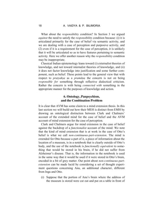 18 A. VAIDYA & P. BILIMORIA
What about the responsibility condition? In Section 3 we argued
against the need to satisfy the responsibility condition because: (i) it is
articulated primarily for the case of belief via semantic activity, and
we are dealing with a case of perception and purposive activity, and
(2) even if it is a requirement for the case of perception, it is unlikely
that it will be articulated so as to have features pertaining to semantic
activity. Here we offer another reason why the responsibility condition
may be inappropriate.
Classical Indian epistemology leans toward (i) externalist theories of
knowledge, and not toward internalist theories of knowledge, and (ii)
it does not factor knowledge into justification and some further com-
ponent, such as belief. These points lead to the general view that with
respect to pratyakṣa as a pramāṇa the concern is not on being
responsible for something through reflective dialectical criticism.
Rather the concern is with being connected with something in the
appropriate manner for the purposes of knowledge and action.
6. Ontology, Panpsychism,
and the Combination Problem
It is clear that AVM has some claim to a mind extension thesis. In this
last section we will build out how their MEH is distinct from EMH by
drawing an ontological distinction between Clark and Chalmers’
account of the extended mind for the case of belief and the AVM
account of mind extension for the case of perception.
Clark and Chalmers argue for mind extension in the case of belief
against the backdrop of a functionalist account of the mind. We note
that the kind of mind extension that is at work in the case of Otto’s
belief is what we call non-continuous-part-extension. The mind is
extended for Otto because a part of it, a piece of information about the
location of a museum, is in a notebook that is clearly outside of Otto’s
body, and the use of the notebook is functionally equivalent to some-
thing that would be stored in his brain, if he did not suffer from
Alzheimer’s disease. That is, the information in the notebook is used
in the same way that it would be used if it were stored in Otto’s brain,
encoded in a bit of grey matter. Our point about non-continuous-part-
extension can be made lucid by considering a set of thought experi-
ment questions concerning Anu, an additional character, different
from Inga and Otto.
(i) Suppose that the portion of Anu’s brain where the address of
the museum is stored were cut out and put on a table in front of
 