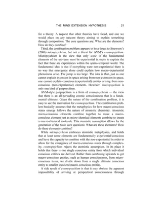 THE MIND EXTENSION HYPOTHESIS 21
for a theory. A request that other theories have faced, and one we
would place on any nascent theory aiming to explain something
through composition. The core questions are: What are the elements?
How do they combine?
Third, the combination problem appears to be a threat to Strawson’s
(2006) micropsychism, but not a threat for AVM’s cosmopsychism.
Micropsychism is the view that only some of the fundamental
elements of the universe must be experiential in order to explain the
fact that there are experiences within the spatio-temporal world. The
fundamental idea is that if everything were non-experiential there is
no way that emergence alone could explain how macro-experiential
phenomena arise. The jump is too large. The idea is that, just as one
cannot explain extension in space arising from non-extension in space,
one cannot explain conscious (experiential) entities arising from non-
conscious (non-experiential) elements. However, micropsychism is
only one kind of panpsychism.
AVM-style panpsychism is a form of cosmopsychism — the view
that there is an all-pervading cosmic consciousness that is a funda-
mental ultimate. Given the nature of the combination problem, it is
easy to see the motivation for cosmopsychism. The combination prob-
lem basically assumes that the metaphysics for how macro-conscious
states emerge follows the nature of atomistic chemistry. Atomistic
micro-conscious elements combine together to make a macro-
conscious element just as micro-chemical elements combine to create
a macro-chemical molecule. This atomistic assumption allows for the
generation of the basic core questions: What are these elements? How
do these elements combine?
While micropsychism embraces atomistic metaphysics, and holds
that at least some elements are fundamentally experiential/conscious
and have the capacity to combine with the non-experiential in order to
allow for the emergence of macro-conscious states through complex-
ity, cosmopsychism rejects the atomistic assumption. In its place it
holds that there is one single conscious entity from which individual
conscious entities are derived. Rather than combining upwards to get
macro-conscious entities, such as human consciousness, from micro-
conscious items, we divide down from a single ultimate conscious
entity to smaller localized macro-conscious entities.
A side result of cosmopsychism is that it may obviate the apparent
impossibility of arriving at perspectival consciousness through
 