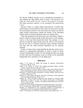 THE MIND EXTENSION HYPOTHESIS 23
the Advaita Vedānta account, on our contemporary presentation, is
only pushing the edge further when it comes to the question: how
might the mind extend into the world for the purposes of genuine
knowledge-acquiring cognition, on the assumption that panpsychism
is true?
Second, if there is a single unified consciousness, of which indi-
vidual minds are local partitions, then it does not seem odd to say that
the consciousness present in one local mind can connect up with the
single unified consciousness outside the locality of the individual
mind to make an outward continuous link to an external entity.
Third, the jarring part of the thesis has to do with distance. Maybe a
person’s mind can extend outside of their body only to some distance,
such as in the near field around their body. But, perhaps, it is too
much to say that the mind extends to the sun, when we are staring at
the sun. So, there is a distance constraint in play, and that constraint
will alter how the mind extension hypothesis can be seriously
explored.
Finally, we hope to have made plausible the idea that work in cross-
cultural (or cosmopolitan) philosophy of mind is useful for future
research in philosophy of mind. For even though the ideas are jarring
at times, they have the tendency to put us outside of our entrenched
background views, and allow us to see things anew.
References
Adams, F. & Aizawa, K. (2001) The bounds of cognition, Philosophical
Psychology, 14, pp. 43–64.
Adams, F. & Aizawa, K. (2010) The coupling-constitution fallacy revisited,
Cognitive Systems Research, 11, pp. 332–342.
Adams, Z. & Maher, C. (2012) Cognitive spread: Under what conditions does the
mind extend beyond the body?, European Journal of Philosophy, online first.
Bilimoria, P. (1980) Perception (Pratyakṣa) in Advaita Vedānta, Philosophy East
and West, 30 (1), pp. 35–44.
Bilimoria, P. (1985) Jñāna and Pramā: The logic of knowing a critical appraisal,
Journal of Indian Philosophy, 13, pp. 72–13.
Chadha, M. (2010) Perceptual experience and concepts in classical indian
philosophy, in Zalta, E.N. (ed.) The Stanford Encyclopedia of Philosophy
(Winter 2010 Edition), [Online], http://plato.stanford.edu/archives/win2010/
entries/perception-india/.
Chalmers, D. (forthcoming a) Panpsychism and panprotopsychism, The Amherst
Lecture in Philosophy, [Online], http://www.consc.net/papers/panpsychism.pdf.
Chalmers, D. (forthcoming b) The combination problem for panpsychism, in
Bruentrup, G. (ed.) As yet untitled, Oxford: Oxford University Press.
Clark, A. & Chalmers, D. (1998) The extended mind, Analysis, 58 (1), pp. 7–19.
 