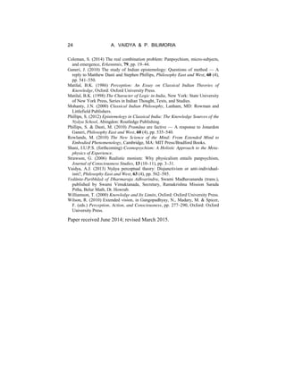 24 A. VAIDYA & P. BILIMORIA
Coleman, S. (2014) The real combination problem: Panpsychism, micro-subjects,
and emergence, Erkenntnis, 79, pp. 19–44.
Ganeri, J. (2010) The study of Indian epistemology: Questions of method — A
reply to Matthew Dasti and Stephen Phillips, Philosophy East and West, 60 (4),
pp. 541–550.
Matilal, B.K. (1986) Perception: An Essay on Classical Indian Theories of
Knowledge, Oxford: Oxford University Press.
Matilal, B.K. (1998) The Character of Logic in India, New York: State University
of New York Press, Series in Indian Thought, Texts, and Studies.
Mohanty, J.N. (2000) Classical Indian Philosophy, Lanham, MD: Rowman and
Littlefield Publishers.
Phillips, S. (2012) Epistemology in Classical India: The Knowledge Sources of the
Nyāya School, Abingdon: Routledge Publishing.
Phillips, S. & Dasti, M. (2010) Pramāṇa are factive — A response to Jonardon
Ganeri, Philosophy East and West, 60 (4), pp. 535–540.
Rowlands, M. (2010) The New Science of the Mind: From Extended Mind to
Embodied Phenomenology, Cambridge, MA: MIT Press/Bradford Books.
Shani, I.U.P.S. (forthcoming) Cosmopsychism: A Holistic Approach to the Meta-
physics of Experience.
Strawson, G. (2006) Realistic monism: Why physicalism entails panpsychism,
Journal of Consciousness Studies, 13 (10–11), pp. 3–31.
Vaidya, A.J. (2013) Nyāya perceptual theory: Disjunctivism or anti-individual-
ism?, Philosophy East and West, 63 (4), pp. 562–585.
Vedānta-Paribhāṣā of Dharmaraja Adhvarindra, Swami Madhavananda (trans.),
published by Swami Vimuktanada, Secretary, Ramakrishna Mission Sarada
Pitha, Belur Math, Dt. Howrab.
Williamson, T. (2000) Knowledge and Its Limits, Oxford: Oxford University Press.
Wilson, R. (2010) Extended vision, in Gangopadhyay, N., Madary, M. & Spicer,
F. (eds.) Perception, Action, and Consciousness, pp. 277–290, Oxford: Oxford
University Press.
Paper received June 2014; revised March 2015.
 