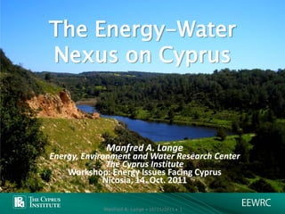 The Energy-Water
Nexus on Cyprus



             Manfred A. Lange
Energy, Environment and Water Research Center
              The Cyprus Institute
    Workshop: Energy Issues Facing Cyprus
             Nicosia, 14. Oct. 2011

            Manfred A. Lange • 10/21/2011 • 1
 