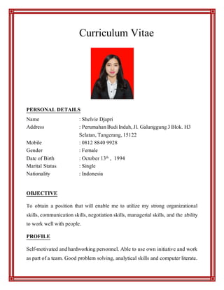 Curriculum Vitae
PERSONAL DETAILS
Name : Shelvie Djapri
Address : PerumahanBudiIndah, Jl. Galunggung3Blok. H3
Selatan, Tangerang,15122
Mobile : 0812 8840 9928
Gender : Female
Date of Birth : October 13th , 1994
Marital Status : Single
Nationality : Indonesia
OBJECTIVE
To obtain a position that will enable me to utilize my strong organizational
skills, communication skills, negotiation skills, managerial skills, and the ability
to work well with people.
PROFILE
Self-motivated andhardworking personnel. Able to use own initiative and work
as part of a team. Good problem solving, analytical skills and computer literate.
 