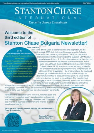Stanton Chase Bulgaria Newsletter!
Your leadership partner, recognized for exceptional results around the globe MAY 2014
Welcome to the
third edition of
On the
following pages you can read:
Page 2-3: Consumer Products and Services
practice group
Page 4-5: Financial Services practice group
Page 6-7: Technology practice group
Page 8-9: Life Sciences & Healthcare practice group
Page 10-11: Industrial practice group
Page 12: Mission Possible event review
Page 13: Global information from AESC
Page 14: Stanton Chase Bulgaria news
Dear readers,
after some difficult years of economic crisis and stagnation, for the
first time since 2008, both in the world economy and in Bulgaria,
there are some positive signs of growth. The 2014 forecasts of
many respected institutions are expecting Bulgarian GDP to grow
grow between 1,5 and 2 %. Our observations show the need for
talents in all economic sectors has started to increase. At the
same time, although there is still high level of unemployment in
Bulgaria (above 11 %), many companies are trying to identify
the professionals with the right expertise and competencies for
all levels in their organization – the ones who have the functional
knowledge, the behavioral attitude and the drive to help use
the market potential, to achieve business goals, to serve clients
better and, last but not least, to be profitable. The importance of
technologies in terms of business processes and models and in terms
of new competencies for all functions and levels is growing all the time.
All these factors urge companies to be demanding when they attract and develop top and middle
management personnel, and to adjust their training and development programs
so as to make sure that employees have the necessary set of skills.
Herewith in this newsletter we’ve tried to summarize global and
local trends in executive search. We also asked professionals
from different sectors to share the challenges their companies
face in terms of business environment and in terms of talent
mapping and retention.
We hope and believe you will find the information useful.
Enjoy your reading!
Sincerely Yours,
Darina Peneva
www.stantonchase.com
 