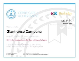 Professor in Electrical Engineering and Computer Science
University of California, Berkeley
Technical Advisor
Databricks
Anthony D. Joseph
Berkeley
VERIFIED CERTIFICATE Verify the authenticity of this certificate at
CERTIFICATE
ACHIEVEMENT
of
VERIFIED
ID
This is to certify that
Gianfranco Campana
successfully completed and received a passing grade in
CS100.1x: Introduction to Big Data with Apache Spark
a course of study offered by BerkeleyX, an online learning
initiative of The University of California, Berkeley through edX.
Issued July 10, 2015 https://verify.edx.org/cert/3c4025095aa5413ab72fca696b99f4b6
 