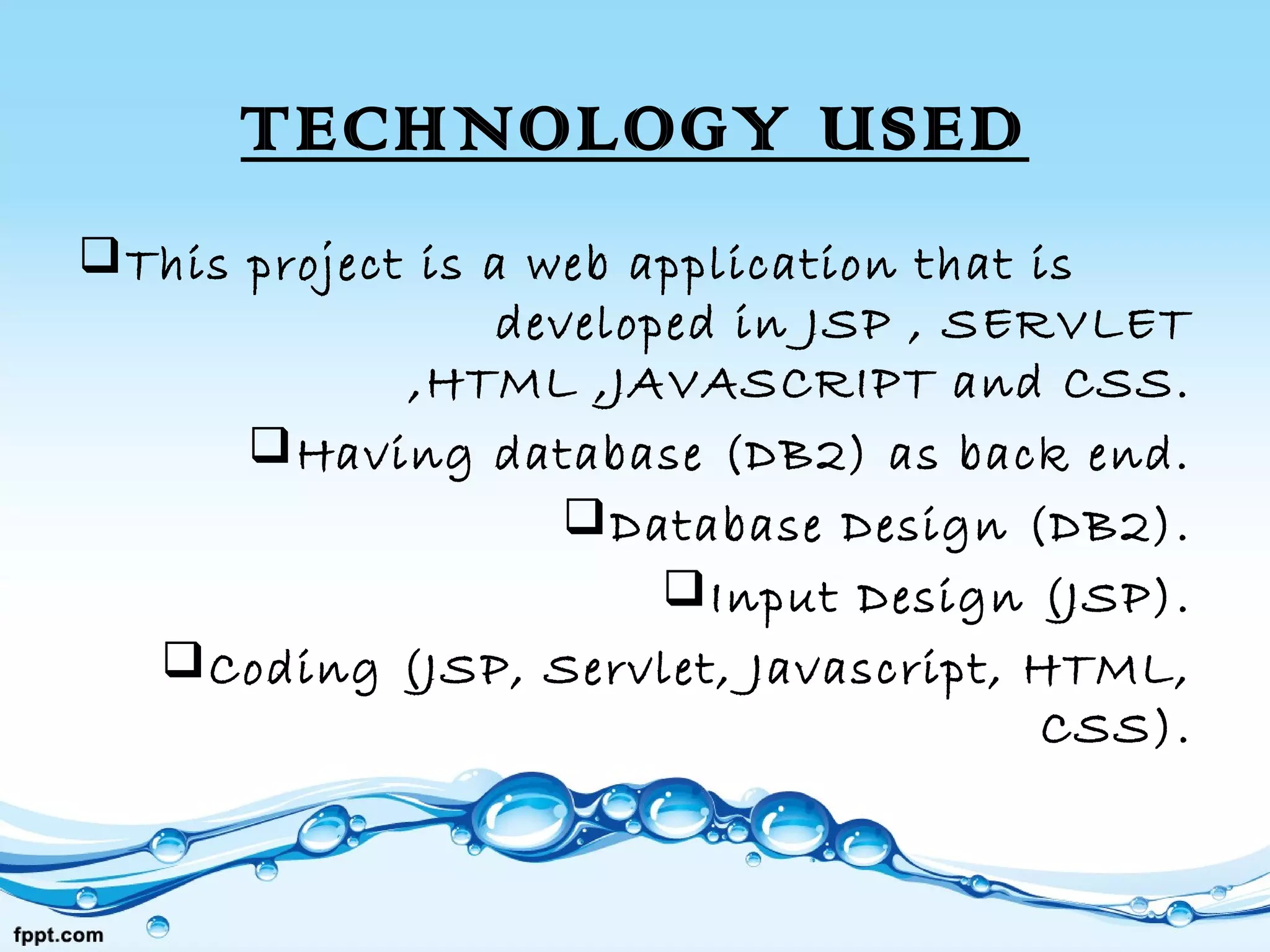 TECHNOLOGY USED
This project is a web application that is
developed in JSP , SERVLET
,HTML ,JAVASCRIPT and CSS.
Having database (DB2) as back end.
Database Design (DB2).
Input Design (JSP).
Coding (JSP, Servlet, Javascript, HTML,
CSS).
 