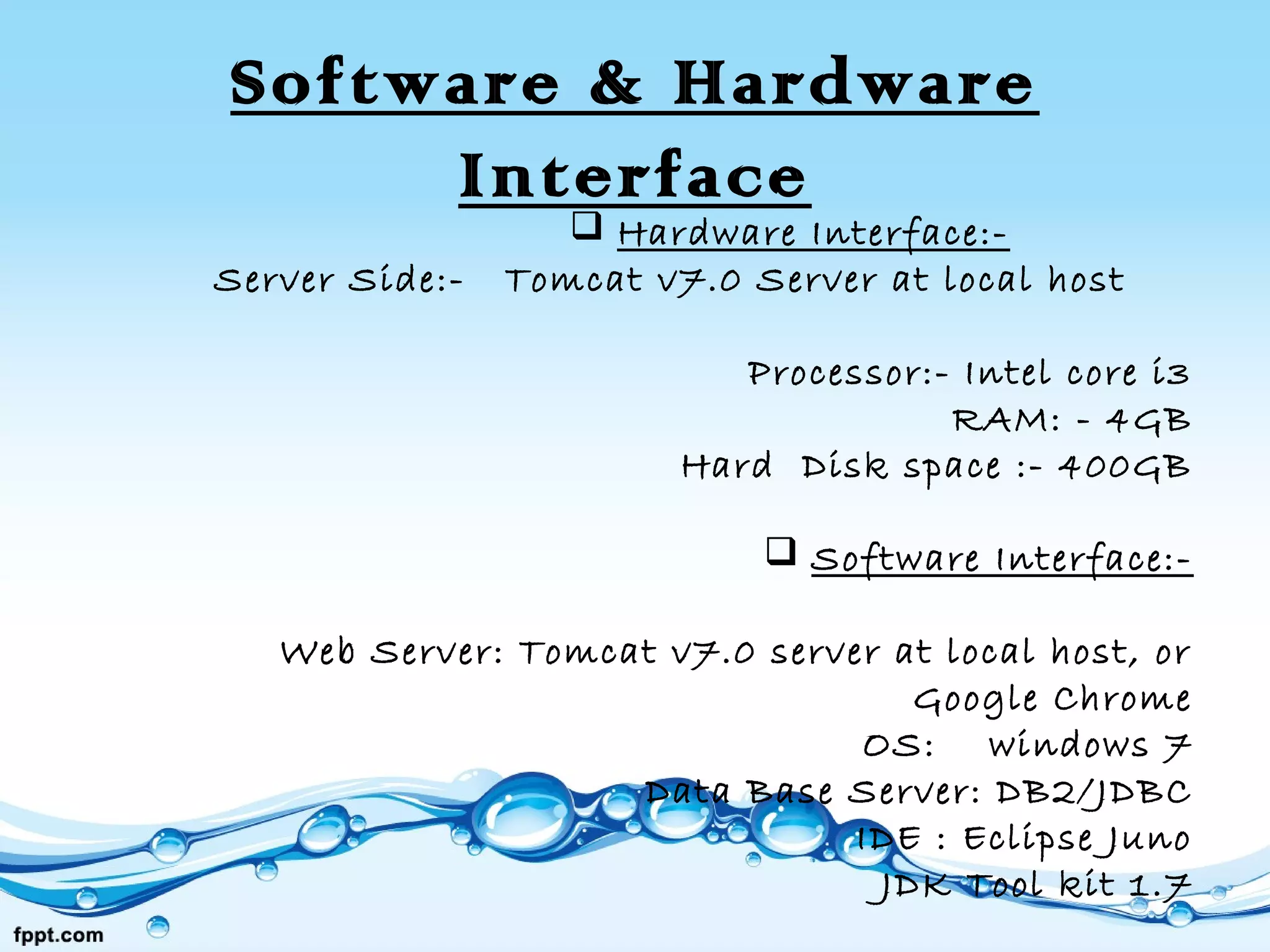 Software & Hardware
Interface
 Hardware Interface:-
Server Side:- Tomcat v7.0 Server at local host
Processor:- Intel core i3
RAM: - 4GB
Hard Disk space :- 400GB
 Software Interface:-
Web Server: Tomcat v7.0 server at local host, or
Google Chrome
OS: windows 7
Data Base Server: DB2/JDBC
IDE : Eclipse Juno
JDK Tool kit 1.7
 