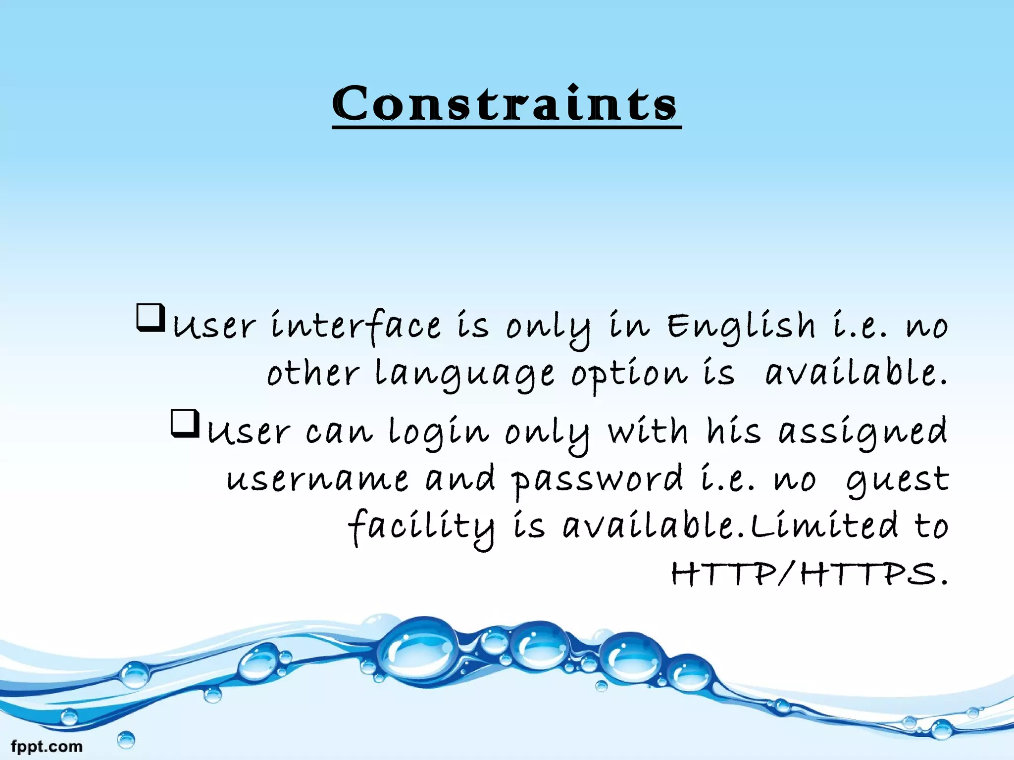 Constraints
User interface is only in English i.e. no
other language option is available.
User can login only with his assigned
username and password i.e. no guest
facility is available.Limited to
HTTP/HTTPS.
 