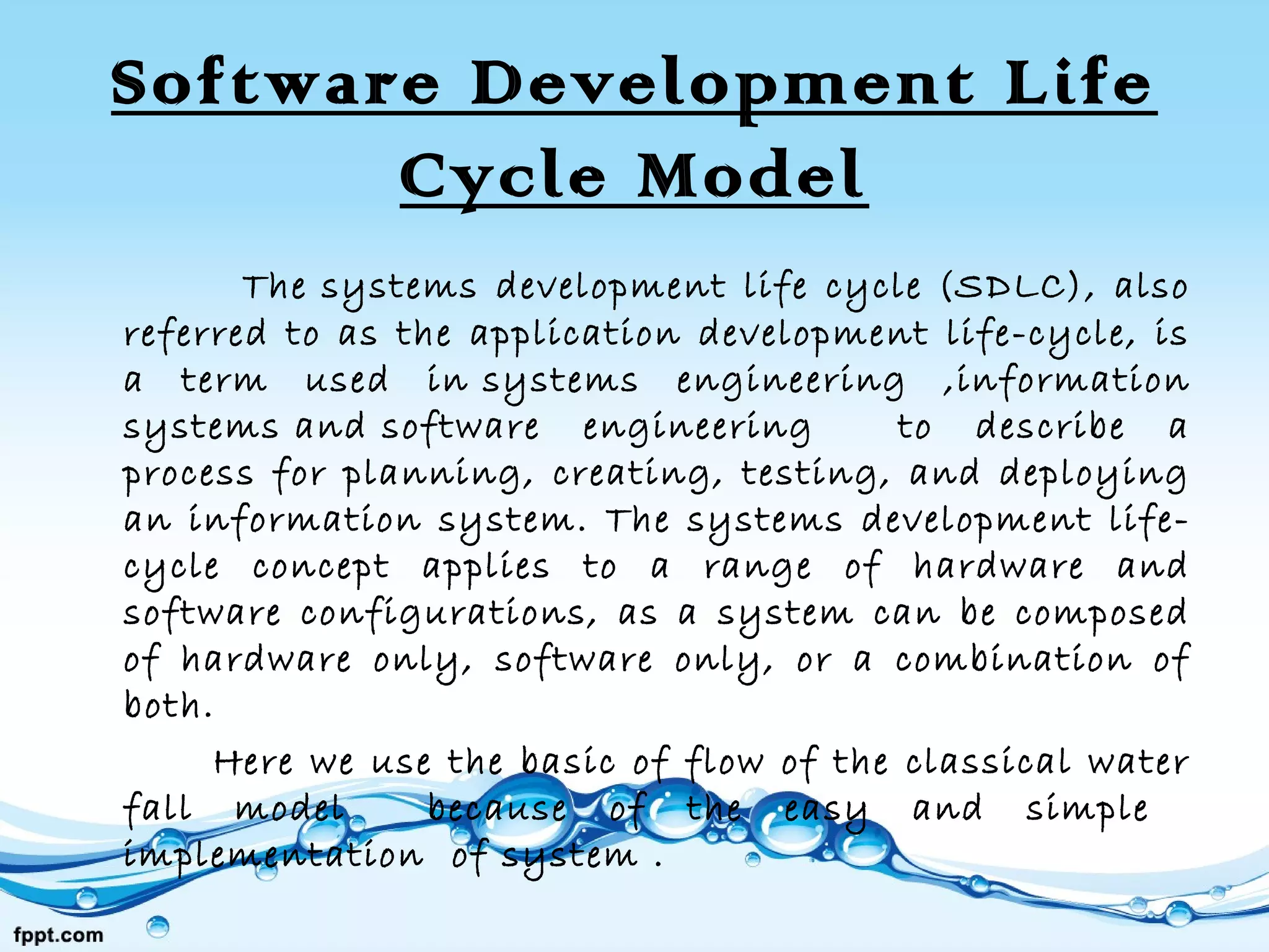 Software Development Life
Cycle Model
The systems development life cycle (SDLC), also
referred to as the application development life-cycle, is
a term used in systems engineering ,information
systems and software engineering to describe a
process for planning, creating, testing, and deploying
an information system. The systems development life-
cycle concept applies to a range of hardware and
software configurations, as a system can be composed
of hardware only, software only, or a combination of
both.
Here we use the basic of flow of the classical water
fall model because of the easy and simple
implementation of system .
 
