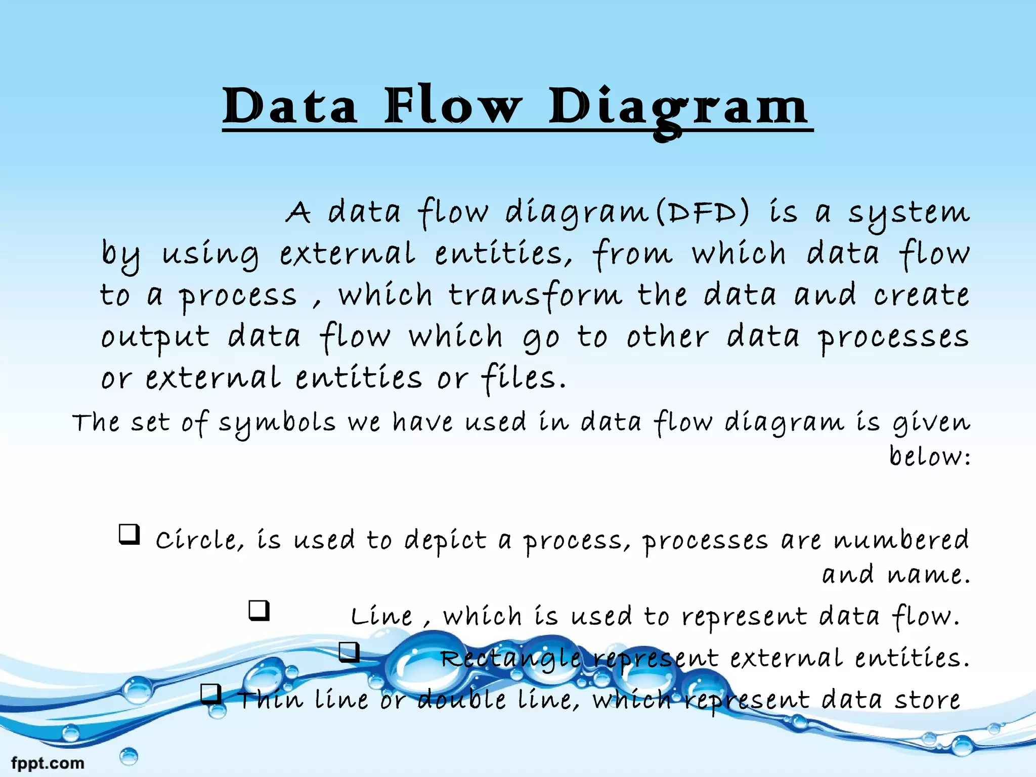 Data Flow Diagram
A data flow diagram(DFD) is a system
by using external entities, from which data flow
to a process , which transform the data and create
output data flow which go to other data processes
or external entities or files.
The set of symbols we have used in data flow diagram is given
below:
 Circle, is used to depict a process, processes are numbered
and name.
 Line , which is used to represent data flow. 
 Rectangle represent external entities.
 Thin line or double line, which represent data store
 