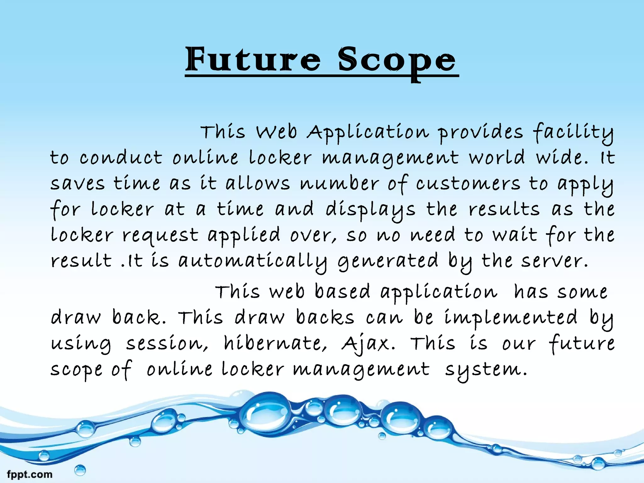 Future Scope
This Web Application provides facility
to conduct online locker management world wide. It
saves time as it allows number of customers to apply
for locker at a time and displays the results as the
locker request applied over, so no need to wait for the
result .It is automatically generated by the server.
This web based application has some
draw back. This draw backs can be implemented by
using session, hibernate, Ajax. This is our future
scope of online locker management system.
 