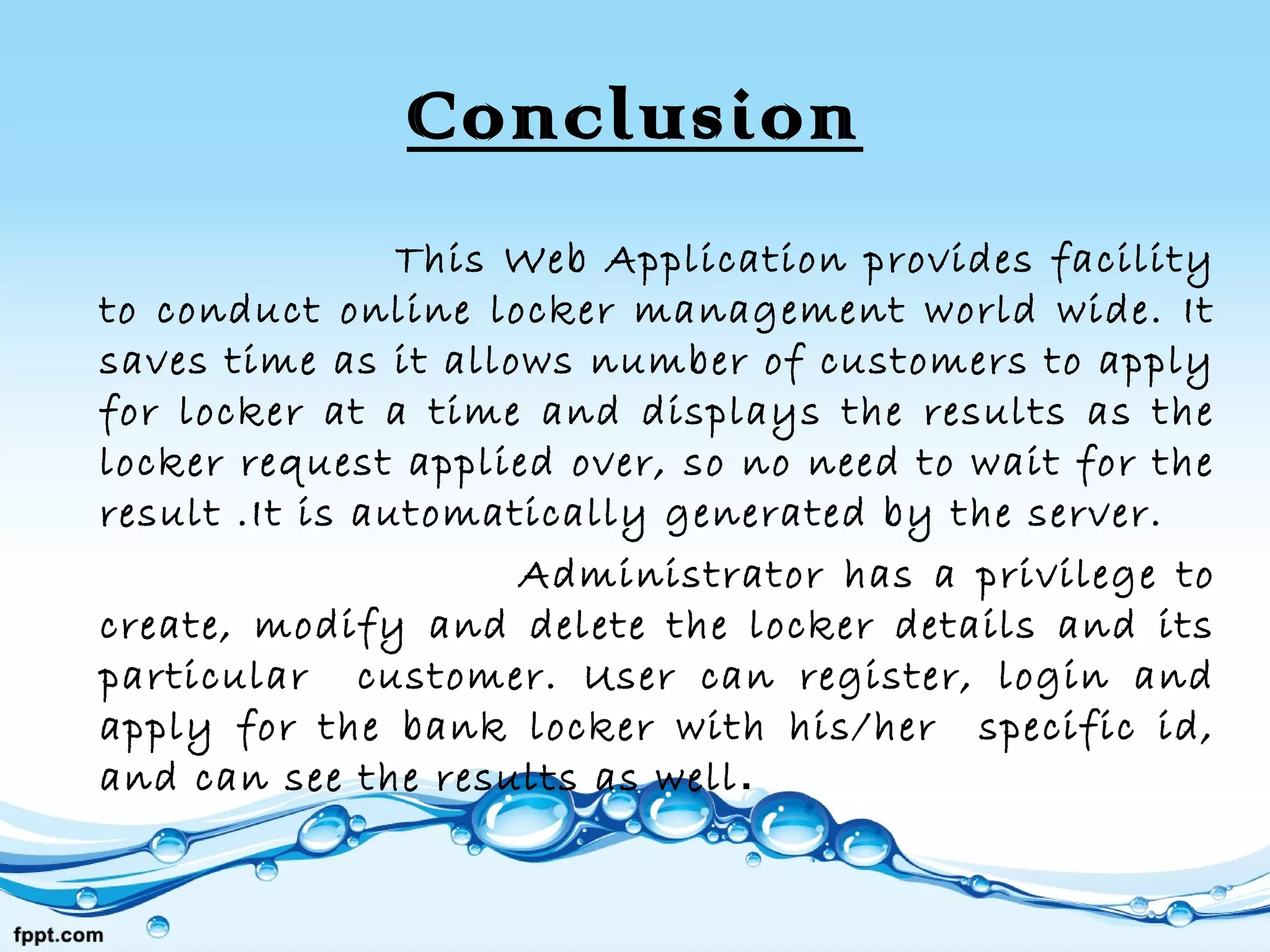 Conclusion
This Web Application provides facility
to conduct online locker management world wide. It
saves time as it allows number of customers to apply
for locker at a time and displays the results as the
locker request applied over, so no need to wait for the
result .It is automatically generated by the server.
Administrator has a privilege to
create, modify and delete the locker details and its
particular customer. User can register, login and
apply for the bank locker with his/her specific id,
and can see the results as well.
 