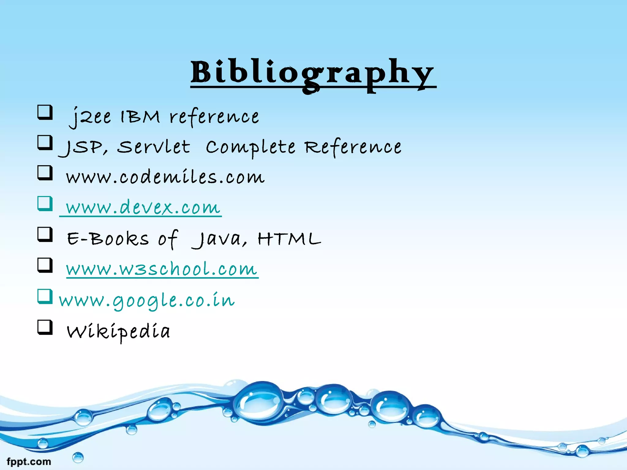 Bibliography
 j2ee IBM reference
 JSP, Servlet Complete Reference
 www.codemiles.com
 www.devex.com
 E-Books of Java, HTML
 www.w3school.com
 www.google.co.in
 Wikipedia
 