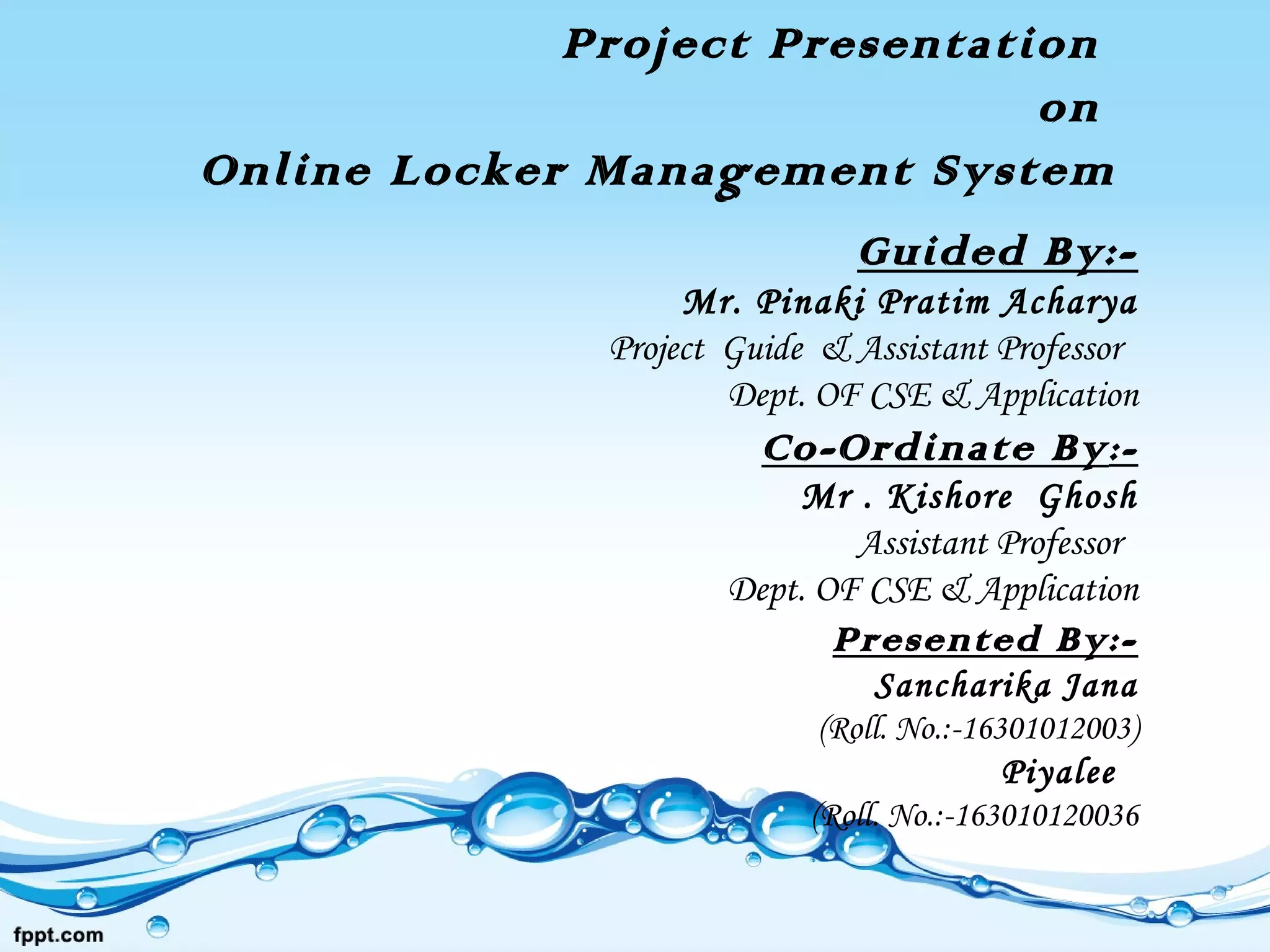 Project Presentation
on
Online Locker Management System
Guided By:-
Mr. Pinaki Pratim Acharya
Project Guide & Assistant Professor
Dept. OF CSE & Application
Co-Ordinate By:-
Mr . Kishore Ghosh
Assistant Professor
Dept. OF CSE & Application
Presented By:-
Sancharika Jana
(Roll. No.:-16301012003)
Piyalee
(Roll. No.:-163010120036
 