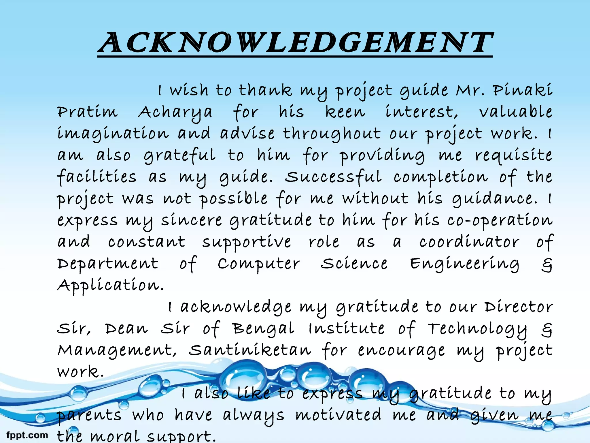 ACKNOWLEDGEMENT
I wish to thank my project guide Mr. Pinaki
Pratim Acharya for his keen interest, valuable
imagination and advise throughout our project work. I
am also grateful to him for providing me requisite
facilities as my guide. Successful completion of the
project was not possible for me without his guidance. I
express my sincere gratitude to him for his co-operation
and constant supportive role as a coordinator of
Department of Computer Science Engineering &
Application.
I acknowledge my gratitude to our Director
Sir, Dean Sir of Bengal Institute of Technology &
Management, Santiniketan for encourage my project
work.
I also like to express my gratitude to my
parents who have always motivated me and given me
the moral support.
 