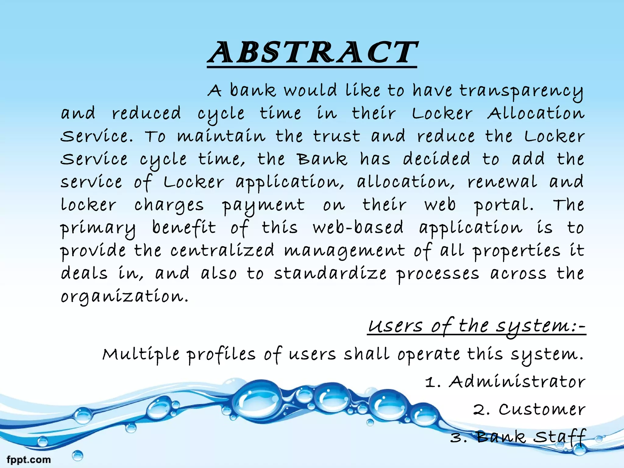 ABSTRACT
A bank would like to have transparency
and reduced cycle time in their Locker Allocation
Service. To maintain the trust and reduce the Locker
Service cycle time, the Bank has decided to add the
service of Locker application, allocation, renewal and
locker charges payment on their web portal. The
primary benefit of this web-based application is to
provide the centralized management of all properties it
deals in, and also to standardize processes across the
organization.
Users of the system:-
Multiple profiles of users shall operate this system.
1. Administrator
2. Customer
3. Bank Staff
 
