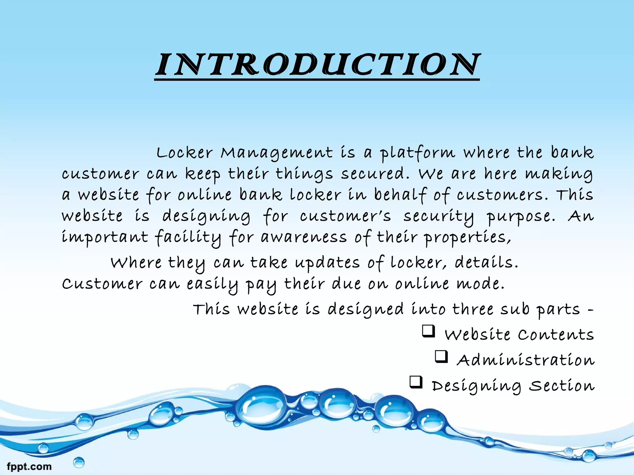 INTRODUCTION
Locker Management is a platform where the bank
customer can keep their things secured. We are here making
a website for online bank locker in behalf of customers. This
website is designing for customer’s security purpose. An
important facility for awareness of their properties,
Where they can take updates of locker, details.
Customer can easily pay their due on online mode.
This website is designed into three sub parts -
 Website Contents
 Administration
 Designing Section
 