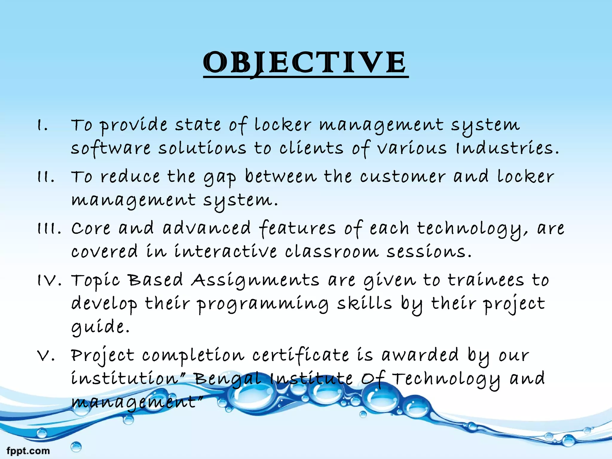 OBJECTIVE
I. To provide state of locker management system
software solutions to clients of various Industries.
II. To reduce the gap between the customer and locker
management system.
III. Core and advanced features of each technology, are
covered in interactive classroom sessions.
IV. Topic Based Assignments are given to trainees to
develop their programming skills by their project
guide.
V. Project completion certificate is awarded by our
institution” Bengal Institute Of Technology and
management”
 