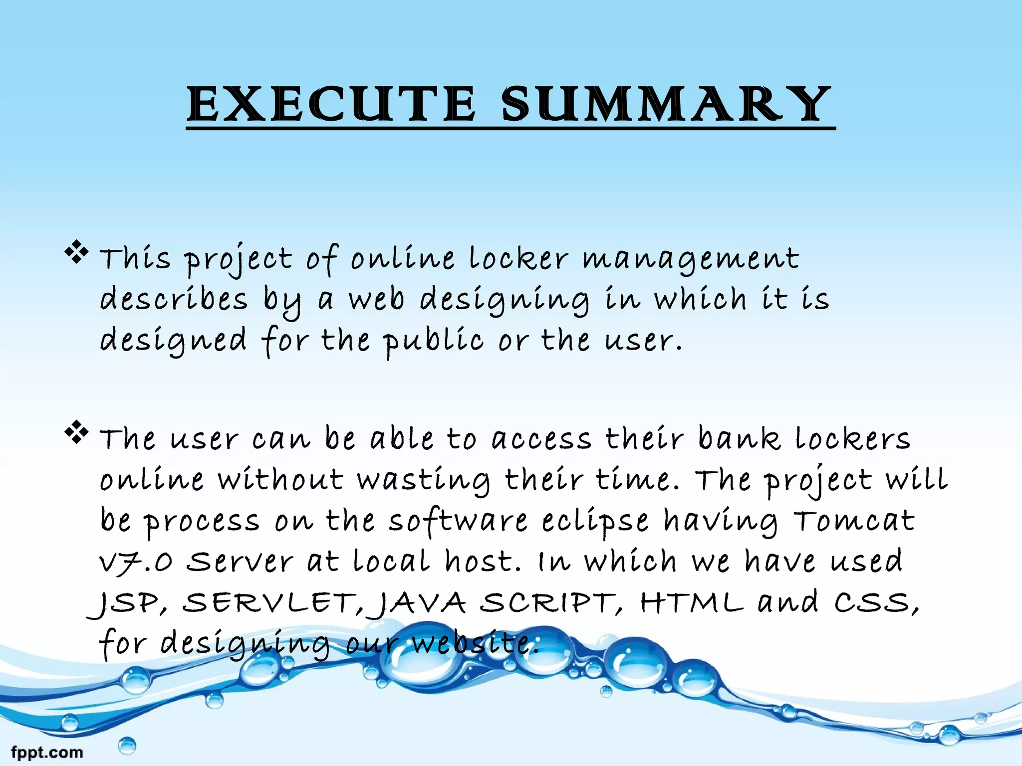 EXECUTE SUMMARY
 This project of online locker management
describes by a web designing in which it is
designed for the public or the user.
 The user can be able to access their bank lockers
online without wasting their time. The project will
be process on the software eclipse having Tomcat
v7.0 Server at local host. In which we have used
JSP, SERVLET, JAVA SCRIPT, HTML and CSS,
for designing our website.
 