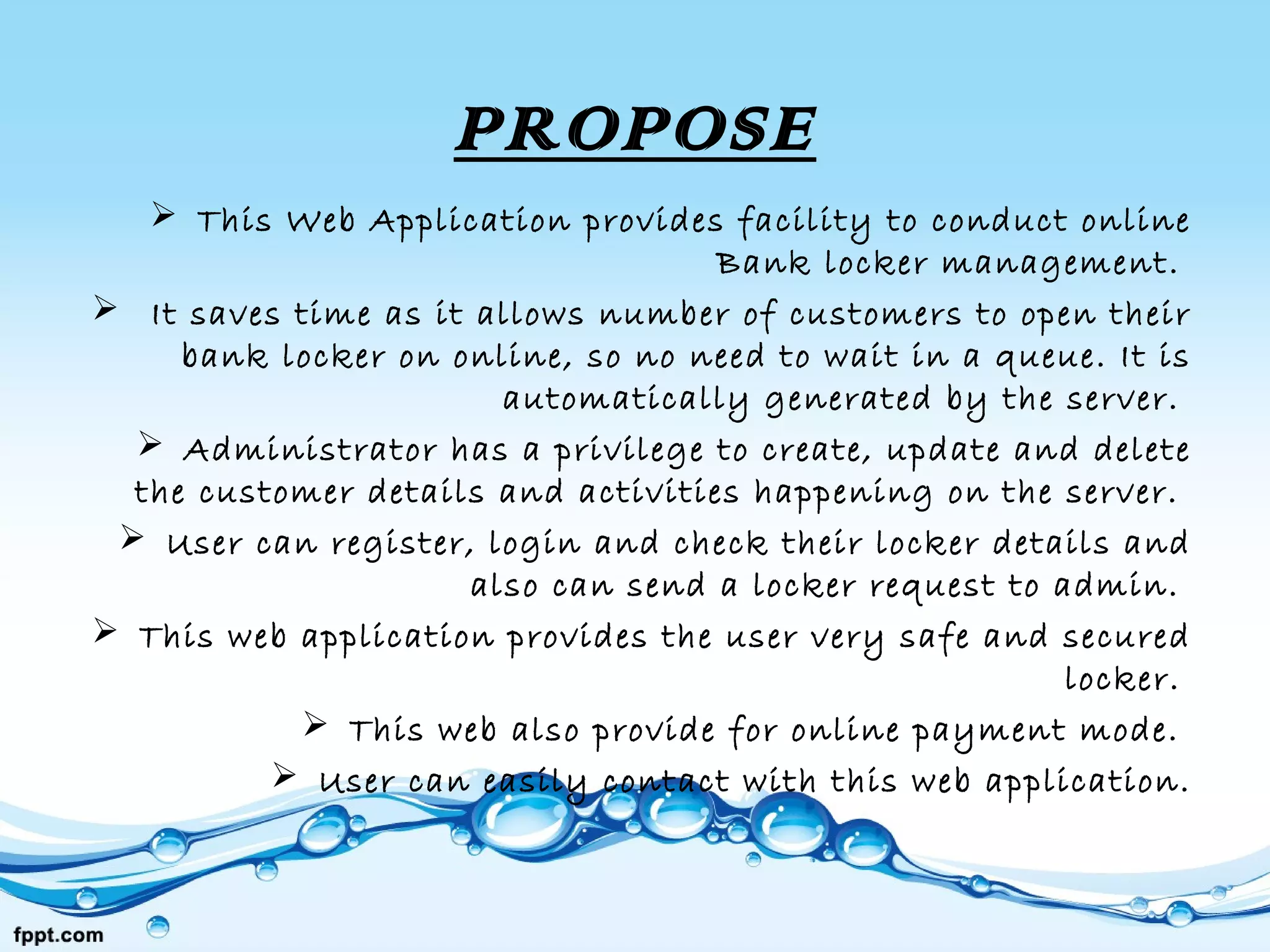 PROPOSE
 This Web Application provides facility to conduct online
Bank locker management. 
 It saves time as it allows number of customers to open their
bank locker on online, so no need to wait in a queue. It is
automatically generated by the server. 
 Administrator has a privilege to create, update and delete
the customer details and activities happening on the server. 
 User can register, login and check their locker details and
also can send a locker request to admin. 
 This web application provides the user very safe and secured
locker. 
 This web also provide for online payment mode. 
 User can easily contact with this web application.
 