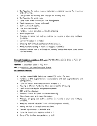  Configuration for various required national, international roaming for inroaming
and outroaming.
 Configuration for roaming also through the roaming hub.
 Configuration for static route
 OSPF static route checking for fault management.
 Fault management based on firewall.
 Daily analysis of reports.
 CDR and there backup.
 Handling various activities and trouble shooting.
 Alarm Supervision
 Analyzing on-going calls by trace to know the reasons of failure and rectifying
the same.
 Version Upgrades of all nodes.
 Checking BGP for fault rectification of static routes.
 Announcement loading in MGW and mapping with MSS.
 Handling smooth flow of activities and handling critical and major faults before
their escalation.
Huawei Telecommunications Pvt Ltd. ( For Idea Maharashtra Circle at Pune) on
roll of Kelly Services.
TENURE :- December. 2009 to May 2010
ROLE :- Engineer-Core Networks (STP & NGN)
RESPONSIBILITIES:
 Handled Huawei NGN Switch and Huawei STP project for Idea.
 Handling of STP augmentations configurations and NGN augmentations and
Configurations.
 Done installation and configuration for Huawei STP
 Routing of different Numbering Plans as well as the GT routing.
 Daily analysis of reports and generating them.
 CDR and there backup.
 Handling various activities and trouble shooting.
 Alarm Supervision and make them clear.
 Analyzing on-going calls by trace to know the reasons of failure and rectifying
the same.
 Analyzing the link trace of STP for checking of proper routing.
 Taking backups of the system for activities.
 Call testing for both STP and the NGN
 Done the feature test and IOT for the STP
 Done AT for the New augmentation of NLD.
 
