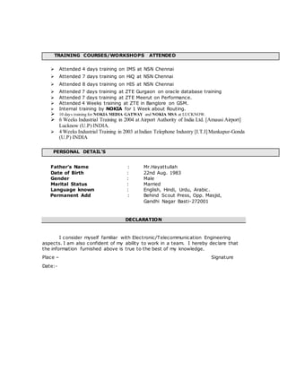 TRAINING COURSES/WORKSHOPS ATTENDED
 Attended 4 days training on IMS at NSN Chennai
 Attended 7 days training on HiQ at NSN Chennai
 Attended 8 days training on HIS at NSN Chennai
 Attended 7 days training at ZTE Gurgaon on oracle database training
 Attended 7 days training at ZTE Meerut on Performance.
 Attended 4 Weeks training at ZTE in Banglore on GSM.
 Internal training by NOKIA for 1 Week about Routing.
 10 days training for NOKIA MEDIA GATWAY and NOKIA MSS at LUCKNOW.
 6 Weeks Industrial Training in 2004 at Airport Authority of India Ltd. [Amausi Airport]
Lucknow (U.P) INDIA.
 4 Weeks Industrial Training in 2003 atIndian Telephone Industry [I.T.I]Mankapur-Gonda
(U.P) INDIA
PERSONAL DETAIL’S
Father’s Name : Mr.Hayattullah
Date of Birth : 22nd Aug. 1983
Gender : Male
Marital Status : Married
Language known : English, Hindi, Urdu, Arabic.
Permanent Add : Behind Scout Press, Opp. Masjid,
Gandhi Nagar Basti-272001
DECLARATION
I consider myself familiar with Electronic/Telecommunication Engineering
aspects. I am also confident of my ability to work in a team. I hereby declare that
the information furnished above is true to the best of my knowledge.
Place – Signature
Date:-
 