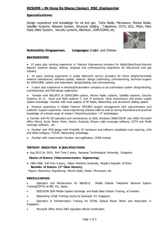 Page 1 of 5
RESUME – Mr Kong De Sheng (James) MSC Engineering
Specializations:
Design experience and knowledge for oil and gas Tetra Radio, Microwave, Marine Radio,
Satellite Systems, Network System, Structure Cabling , Telephone, CCTV, ACS, PAGA, Fiber
Optic,Video System, Security systems, Electrical , GSM/CDMA, etc.
Nationality: Singaporean. Languages: English and Chinese
BACKGROUND
● 15 years plus working experience in Telecom Engineering company for Radio/Data/Voice/Security
telecom Systems design, testing, proposal and commissioning experience for telecom/oil and gas
industry,
● 10 years working experience in public telecomm service providers for home telephone/mobile
network maintenance, software update, network design /optimizing, commissioning, technical support
for GSM/CDMA system and Automation design/testing and commissioning.
● 3 years plus experience in electrical/Automation company to do automation system design/testing,
commissioning and PCB design experience.
● Familiar with BSC/BTS of GSM/CDMA system, Marine Radio systems, Satellite systems, Security
Systems, eo m, Voice and Data systems T, and IT products. Have transmission and power supply
system knowledge. Familiar with most aspects of RF Radio, Networking and structured cabling system
● Previous experience in Mobile Telecom BTS/BSC project management with subcontractors and
customer support experience. Good engineering analysis skills as well as strong theoretical and practical
knowledge of a broad range of modern Telecommunication / IT technologies.
● Familiar with PC OS operation and maintenance as DOS, Windows 2000/7/8/NT and UNIX, Microsoft
office (Word, Excel, Power Point, Vision), Autocad, Winpro radio coverage software, CCTV and PAGA
coverage software, etc.
● Familiar with PCB design with Protel99, PC hardware and software installation and repairing, LAN
and WAN configure, TCP/IP, Networking knowledge.
● Familiar with router/switch function and application, CCNA trained.
TERTIARY EDUCA TION & QUALIFICA TIONS
● Aug 2012-Jul 2015, Part Time 3 years, Nanyang Technological University, Singapore
Master of Science (Telecommunication Engineering)
● 1984-1988, Full Time 4 years, Dalian Maritime University, People’s Republic of China
Bachelor of Science (1st Class Honors),
Majors: Electronics Engineering, Marine Radio, Radar, Microwave, etc.
MISCELLA NEOUS:
 Operation and Maintenance for NEAX61C Mobile Cellular Telephone Network System
Training(CMTS) at NEC P/L, Japan,
 ERICSSON GSM Mobile System Exchange and Radio Base Station Training, at Sweden.
 Networking CCNA Training course by Genovate P/L Singapore.
 Operation & Familiarization Training for OTDR, Optical Power Meter and Attenuator in
Singapore.
 Microsoft Office Word 2003 Specialist official Certification.
 