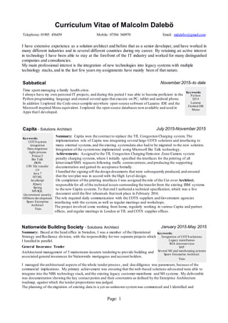 Page: 1
Curriculum Vitae of Malcolm Dalebö
Telephone: 01905 456459 Mobile: 07584 560970 Email: mdalebo@gmail.com
I have extensive experience as a solution architect and before that as a senior developer, and have worked in
many different industries and in several different countries during my career. By retaining an active interest
in technology I have been able to stay at the forefront of the IT industry and worked for many distinguished
companies and consultancies.
My main professional interest is the integration of new technologies into legacy systems with multiple
technology stacks,and in the last few years my assignments have mainly been of that nature.
Sabbatical November 2015–to date
Time spent managing a family health crisis.
I always have my own personal IT projects, and during this period I was able to become proficient in the
Python programming language and created several apps that execute on PC, tablet and android phone.
In addition I explored the Code-once-compile-anywhere open-source software of Lazarus IDE and the
Microsoft inspired Mono equivalent. I explored the open source databases nowavailable and used in
Apps that I developed.
Keywords:
Python
QT4
Lazarus
Firebird DB
Mono
Capita - Solutions Architect July 2015-November 2015
Keywords:
COTS system
integration
Data migration
Agile process
Prince/2
Biz Talk
JSON
CSV file transfer
C#
Java 7
HTML
JavaScript
JQuery
Spring
MS SQL
Government security
Offshore development
Sparx Enterprise
Architect
Visio
Summary: Capita won the contract to replace the TfL Congestion Charging system. The
implementation role of Capita was integrating several large COTS solutions and interfacing to
many external systems,and the existing systemdata also had to be migrated to the new solution.
Integration of the systemwas implemented using Microsoft Biz Talk technology.
Achievements: Assigned to the TfL Congestion Charging/Emission Zone/Camera system
penalty charging systems,where I initially specified the interfaces for the printing of all
letter/email/SMS requests following traffic contraventions,and producing the supporting
documentation and gained its acceptance formally.
I handled the signing-off the design documents that were subsequently produced,and ensured
that the test plan was in accord with the High Level design.
On completion of the printing interfaces I was assigned the role of the Cut-over Architect,
responsible for all of the technical issues surrounding the transfer from the existing IBM systems
to the new Capita systems.To that end I authored a technical specification, which was a live
document until the first rehearsals that took place in February 2016.
The role required daily communication with the COTS suppliers and Government agencies
interfacing with the system, as well as regular meetings and workshops.
The project involved some working from home, regularly working in various Capita and partner
offices, and regular meetings in London at TfL and COTS supplier offices.
Nationwide Building Society - Solutions Architect January 2015-May 2015
Summary: Based at the head office in Swindon, I was a member of the Operational
Strategy and Resilience division, with the responsibility for two separate projects which
I handled in parallel.
General Insurance Tender
Architectural management of 5 mainstream insurers tendering to provide building and
associated general insurances for Nationwide mortgagees and account holders.
Keywords:
Integration of COTS solutions
Legacy mainframes
SOA microservices
SAP
Several MI and warehousing systems
Sparx Enterprise Architect
Visio
I managed the architectural aspects of the whole tender process , and due diligence was paramount, because of the
commercial implications. My primary achievement was ensuring that the web-based solutions advocated were able to
integrate into the NBS technology stack, and the existing legacy customer mainframe and MI systems. My deliverable
was documentation showing the key contact points and their constraints as defined by the Enterprise Architecture
roadmap, against which the tender propositions was judged.
The planning of the migration of existing data to a yet-as-unknown systemwas commenced and I identified and
 