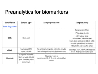Preanalytics for biomarkers
Bone Marker Sample Type Sample preparation Sample stability
Bone Regulation
OPG Plasma, serum
Room temperature ≤ 8 hours
4 ºC for storage ≤ 2 weeks
≤-20°C for longer storage
Serum is stable ≤ 3 freeze/thaw cycles
Heparin plasma samples are not stable for multiple
freeze/thaw cycles and should be aliquotted in
individual vials to avoid freeze/thaw damage.
sRANKL
Serum, plasma (EDTA,
Heparin), cell culture
Thaw samples at low temperature and mix them thoroughly.
Lipemic or hemolyzed samples may give erroneous results.
Store samples at -20°C. For long-term storage store
at -70 °C. Avoid repeated freeze/thaw cycles.
Myostatin
EDTA plasma, serum. Whole
blood is not suitable. Untreated
lipemic samples may produce
incorrect results.
Allow samples to come to
room temperature (18 - 26 °C) and mix gentle, avoid foam
formation.
 