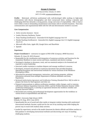 Aryam V. Carrion
2553 Bancroft Blvd, Orlando, FL 32833
(407) 575-4096, aryamcarrion@msn.com
Profile: Motivated, self-driven professional with well-developed skills working in high-stake
environments with diverse demographics and short turnaround times; seeking a dynamic and
challenging field that demands a strong passion, energy and sense of responsibility. Able to lead or
work within a team in demanding circumstances and remain calm in stressful situations. First-class
communication and organizational skills with the will and determination needed to succeed.
Core Competencies:
• Active security clearance - Secret
• Leader, Educator, Facilitator, Trainer
• Texas Teaching Certificate(s): Generalist K-6 & English Language Arts 4-8
• Florida Teaching Certificate(s): Generalist K-6, English Language Arts 5-9. English Language
Arts 6-12
• Microsoft office Suite, Apple iOS, Google Drive and SharePoint
• Spanish
Experience:
Project Coordinator I - contractor in support of PEO STRI {Company: BWM Outcomes}
Orlando, FL (June 29, 2015-Present)
• Responsible for the coordination and integration of numerous activities and functions for the
Acquisition Workforce to meet current and future, mandated and elective training.
• Developed a database to document, track, and run statistical analysis to be formatted and
reported to senior leadership.
• Exercised conflict resolution to mediate disputes and assuage workforce’s concerns.
• Developed, reviewed and advised on numerous documents that provided Standard
Operating Procedures and instructional methods for various functions of the Workforce
Development Office.
• Advocated for personnel management, instruction, and training programs, utilizing
information extracted from multiple Department of Defense databases and Army
Regulations.
• Reviewed Authorization Agreement and Certification Training (Standard Form 182) in order to
prepare the forms for final signature and close out.
• Prepared memorandums to address certification mandates, policy changes, and/or concerns
with future Defense Acquisition University (DAU), and the Civilian Education Systems’ (CES)
certification delinquencies, to develop an agreement between the workforce member and
Program Executive Officer.
• Researched new training and professional development opportunities for the workforce at
various levels of responsibilities and skill sets.
English I - University High School, OCPS
Orlando, FL (Aug. 2014- June 2015)
• Spearheaded the use of social and other media to integrate student learning with modernized
instructional methods; became a gold-tool for the rest of my teaching team while helping the
parents stay in touch with students daily activities.
• Lauded by supervisors; served as the model classroom for district officials and fellow teachers to
find guidance in developing instructional methods and discovering new ways of reaching
challenging students.
| P a g e1
 
