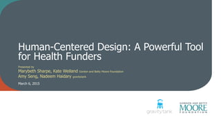 Human-Centered Design: A Powerful Tool
for Health Funders
Presented by
Marybeth Sharpe, Kate Weiland Gordon and Betty Moore Foundation
Amy Seng, Nadeem Haidary gravitytank
March 6, 2015
 