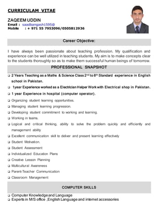 CURRICULAM VITAE
ZAQEEM UDDIN
Email : saadbangash1595@
Mobile : + 971 55 7953096/0505812936
Career Objective:
I have always been passionate about teaching profession. My qualification and
experience can be well utilized in teaching students. My aim is to make concepts clear
to the students thoroughly so as to make them successful human beings of tomorrow.
PPRROOFFEESSSSIIOONNAALL SSNNAAPPSSHHOOTT
 2 Years Teaching as a Maths & Science Class 2nd to 8th Standard experience in English
school in Pakistan.
 1year Experience worked as a Electrician Helper Work with Electrical shop in Pakistan.
 1 year Experience in hospital (computer operator).
 Organizing student learning opportunities.
 Managing student learning progression.
 Developing student commitment to working and learning.
 Working in teams.
 Logical and critical thinking, ability to solve the problem quickly and efficiently and
management ability
 Excellent communication skill to deliver and present learning effectively
 Student Motivation.
 Student Assessment
 Individualized Education Plans
 Creative Lesson Planning
 Multicultural Awareness
 Parent-Teacher Communication
 Classroom Management
CCOOMMPPUUTTEERR SSKKIILL LLSS
 Computer Knowledgeand Language
 Experts in M/S office ,English Language and internet accessories
 